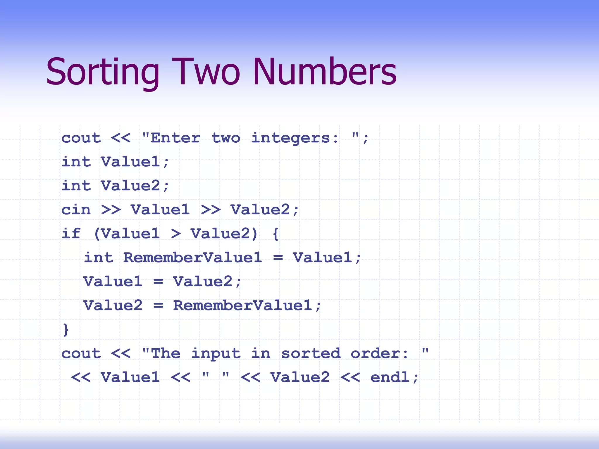 Sorting Two Numbers
cout << "Enter two integers: ";
int Value1;
int Value2;
cin >> Value1 >> Value2;
if (Value1 > Value2) {
int RememberValue1 = Value1;
Value1 = Value2;
Value2 = RememberValue1;
}
cout << "The input in sorted order: "
<< Value1 << " " << Value2 << endl;
 