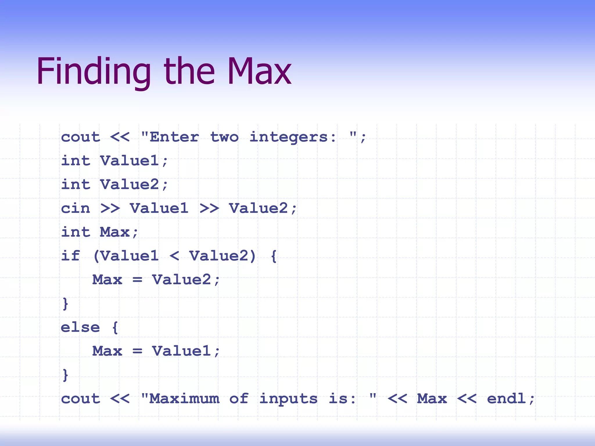 Finding the Max
cout << "Enter two integers: ";
int Value1;
int Value2;
cin >> Value1 >> Value2;
int Max;
if (Value1 < Value2) {
Max = Value2;
}
else {
Max = Value1;
}
cout << "Maximum of inputs is: " << Max << endl;
 