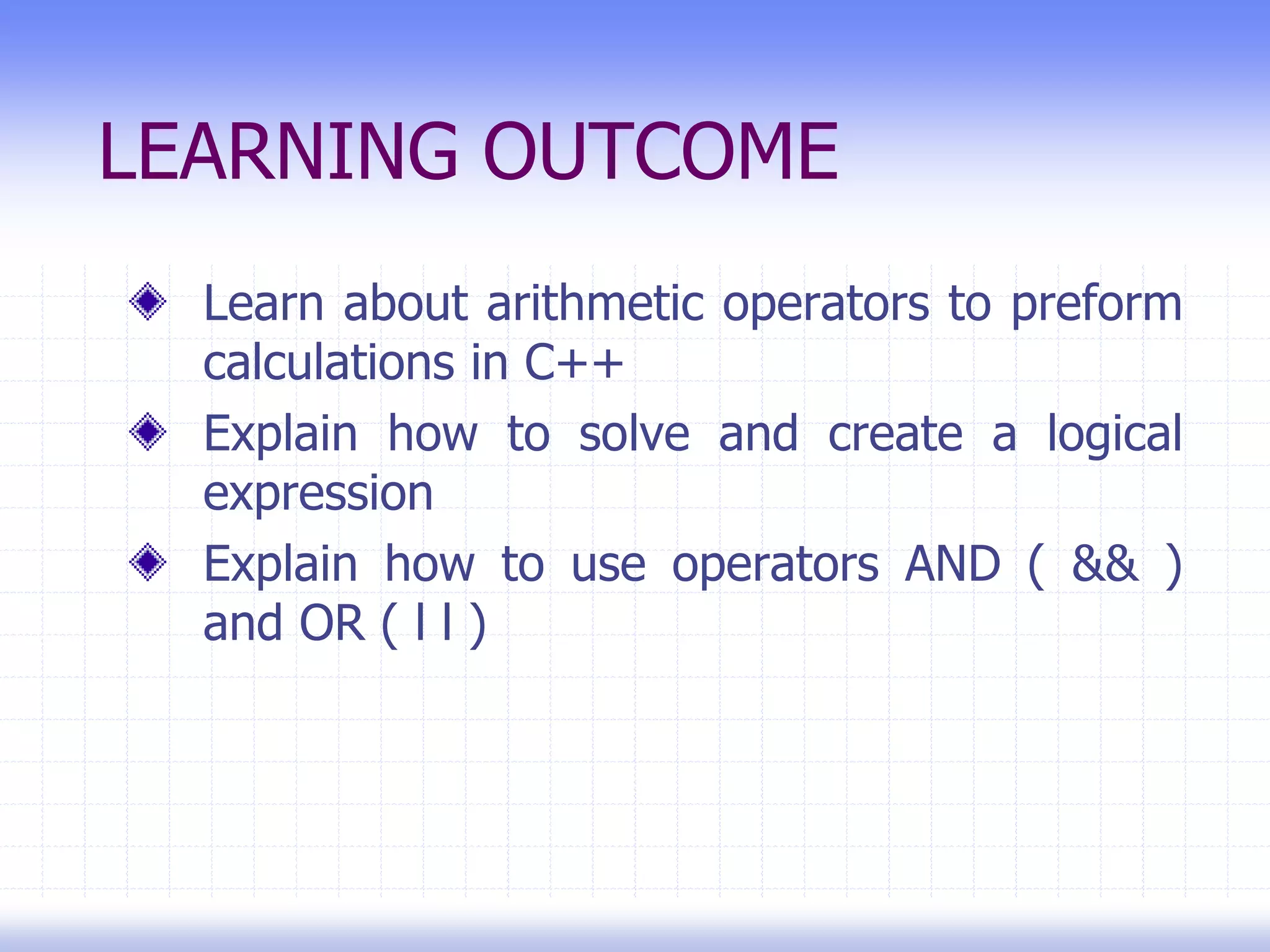 LEARNING OUTCOME
Learn about arithmetic operators to preform
calculations in C++
Explain how to solve and create a logical
expression
Explain how to use operators AND ( && )
and OR ( l l )
 