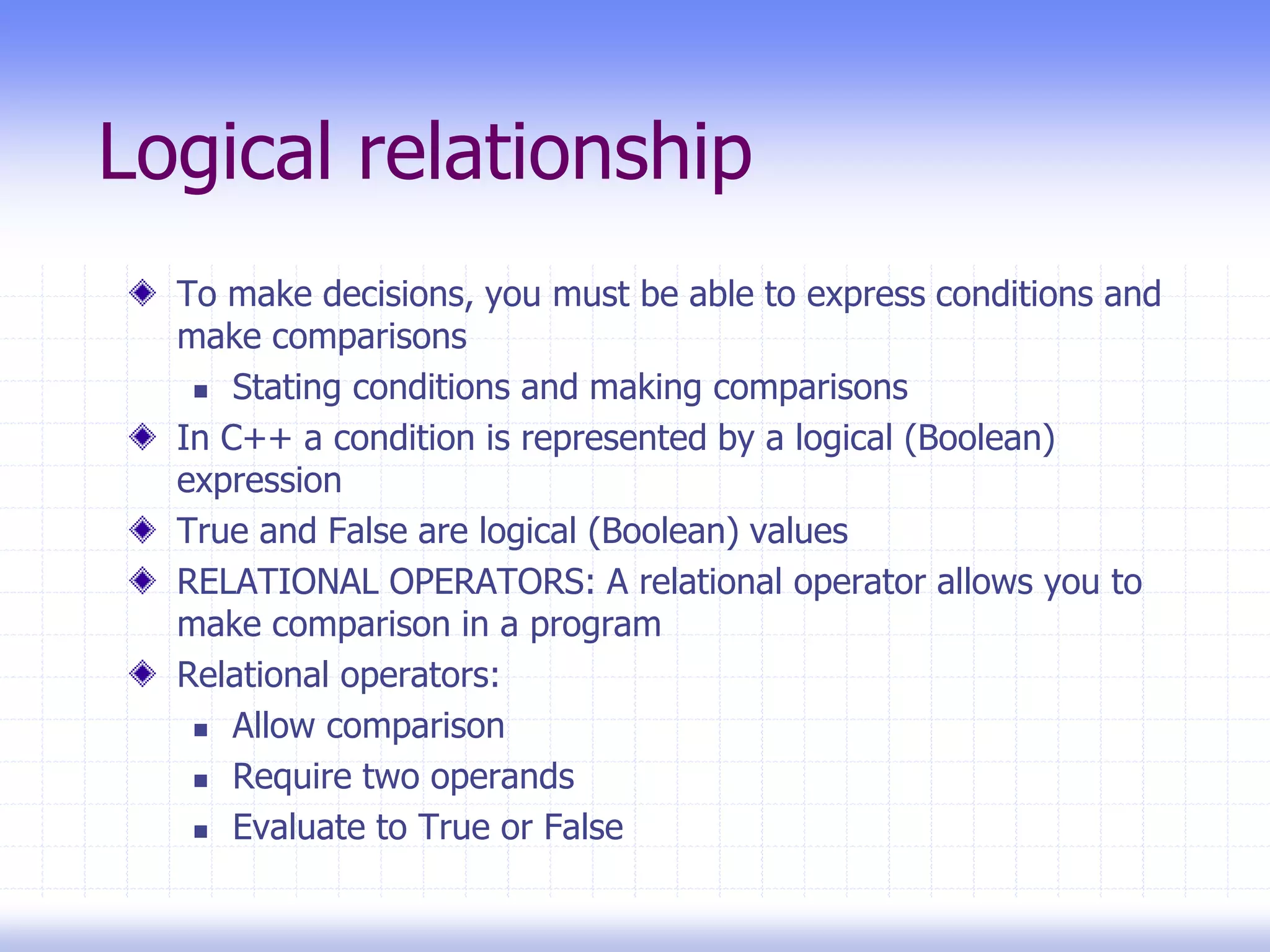 Logical relationship
To make decisions, you must be able to express conditions and
make comparisons
 Stating conditions and making comparisons
In C++ a condition is represented by a logical (Boolean)
expression
True and False are logical (Boolean) values
RELATIONAL OPERATORS: A relational operator allows you to
make comparison in a program
Relational operators:
 Allow comparison
 Require two operands
 Evaluate to True or False
 