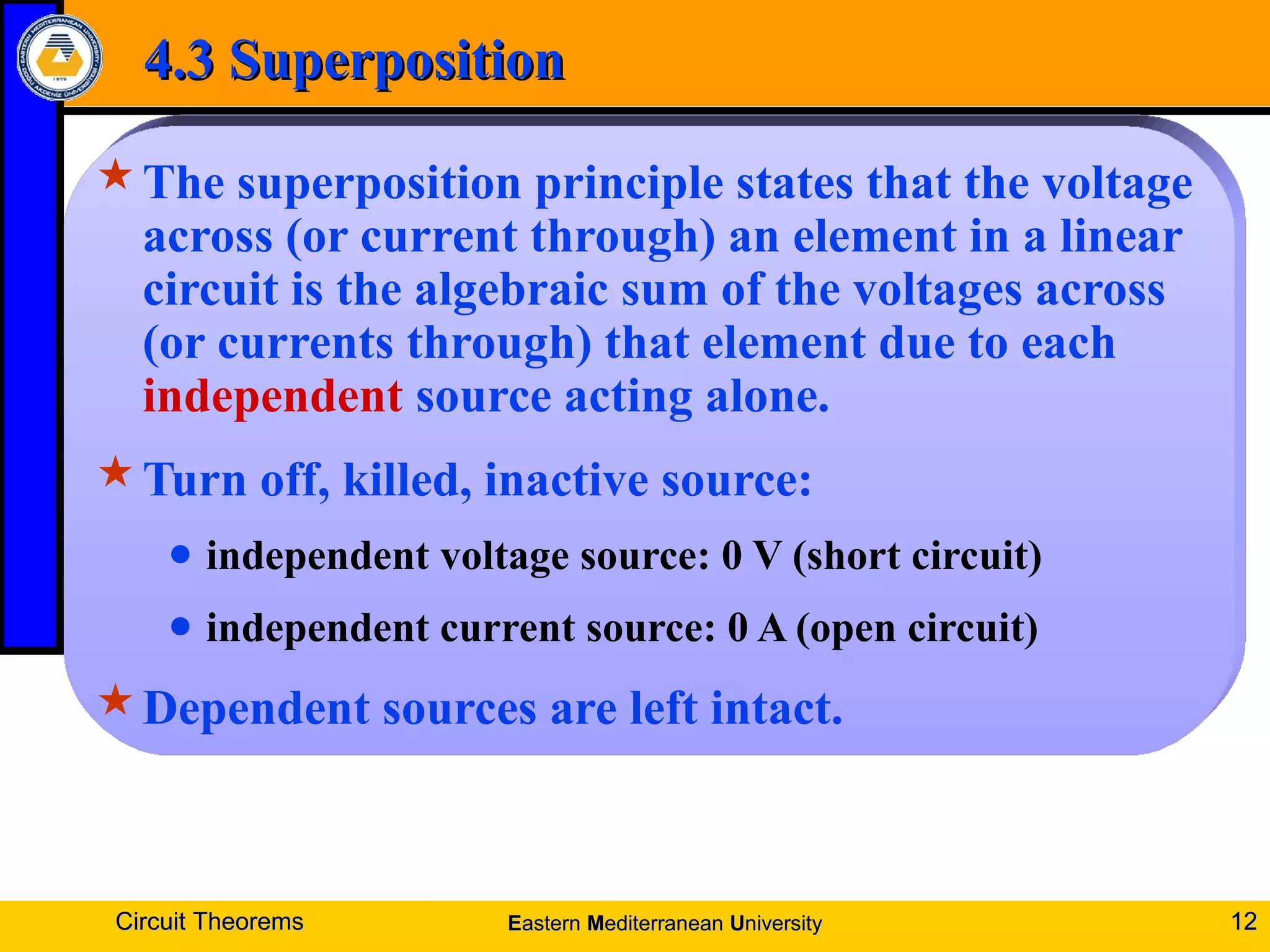 4.3 Superposition4.3 Superposition
The superposition principle states that the voltage
across (or current through) an element in a linear
circuit is the algebraic sum of the voltages across
(or currents through) that element due to each
independent source acting alone.
Turn off, killed, inactive source:
● independent voltage source: 0 V (short circuit)
● independent current source: 0 A (open circuit)
Dependent sources are left intact.
Circuit TheoremsCircuit Theorems 1212EEasternastern MMediterraneanediterranean UUniversityniversity
 