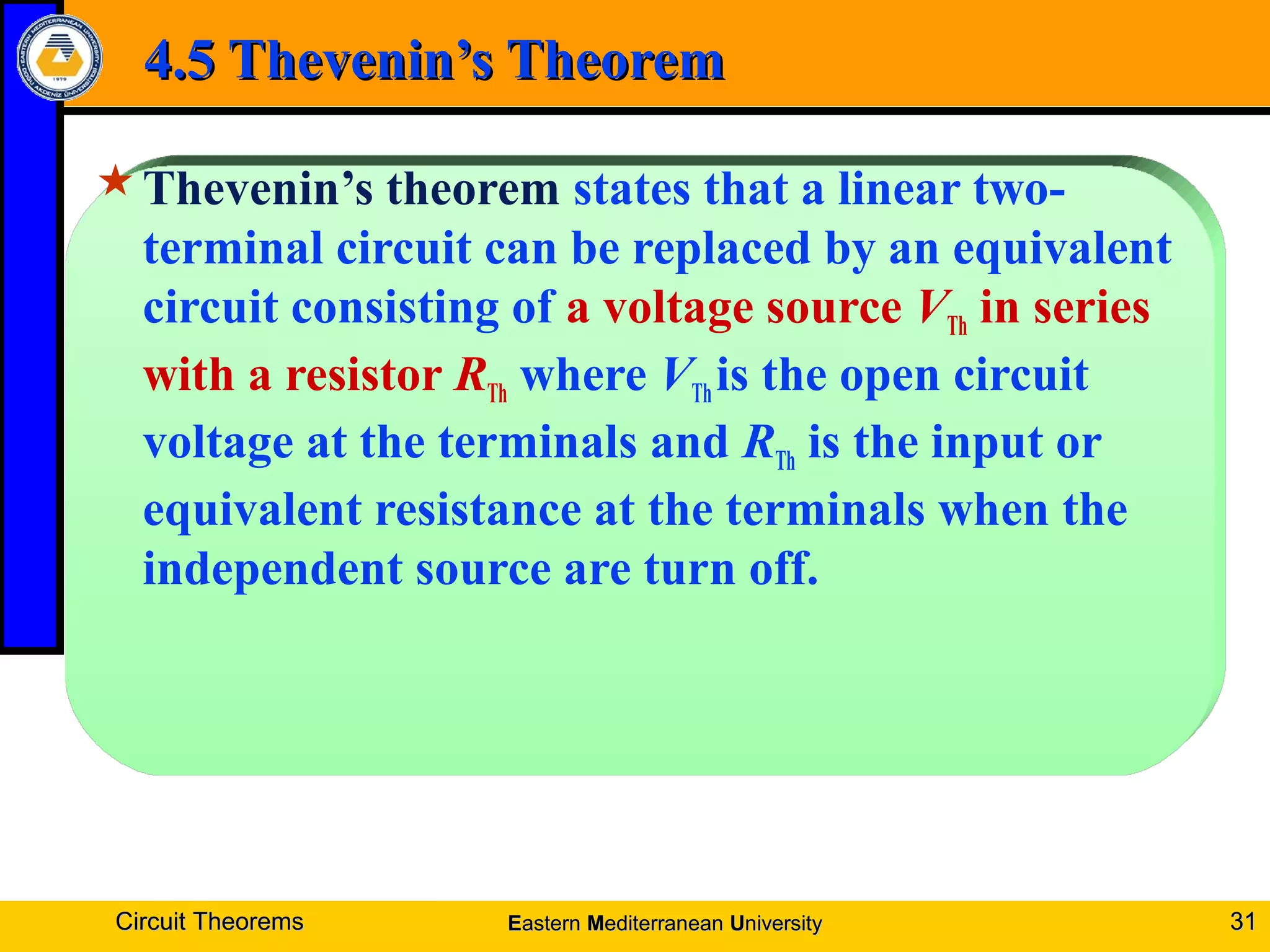4.5 Thevenin’s Theorem4.5 Thevenin’s Theorem
Thevenin’s theorem states that a linear two-
terminal circuit can be replaced by an equivalent
circuit consisting of a voltage source VTh in series
with a resistor RTh where VThis the open circuit
voltage at the terminals and RTh is the input or
equivalent resistance at the terminals when the
independent source are turn off.
Circuit TheoremsCircuit Theorems 3131EEasternastern MMediterraneanediterranean UUniversityniversity
 