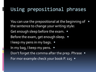 Using prepositional phrases
You can use the prepositional at the beginning of
the sentence to change your writing style:
Get enough sleep before the exam.
Before the exam, get enough sleep.
I keep my pens in my bags.
In my bag, I keep my pens.
Don’t forget the comma after the prep. Phrase
For mor example check your book P. 115
 