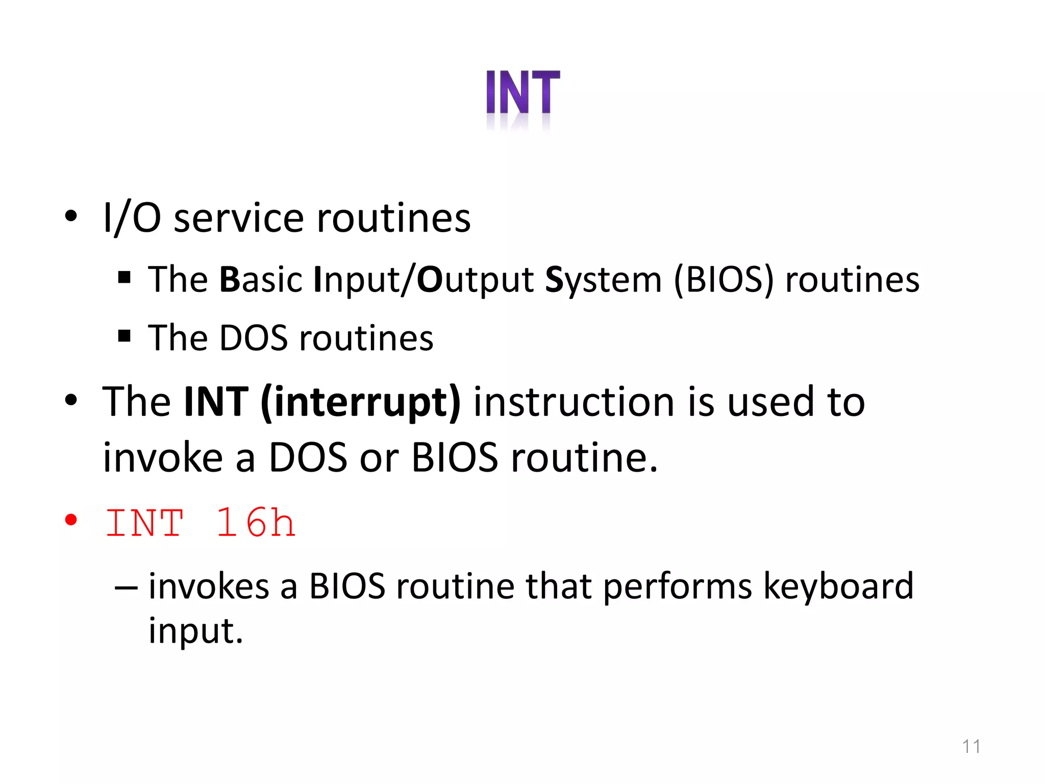 • I/O service routines  The Basic Input/Output System (BIOS) routines  The DOS routines • The INT (interrupt) instruction is used to invoke a DOS or BIOS routine. • INT 16h – invokes a BIOS routine that performs keyboard input. 11 
