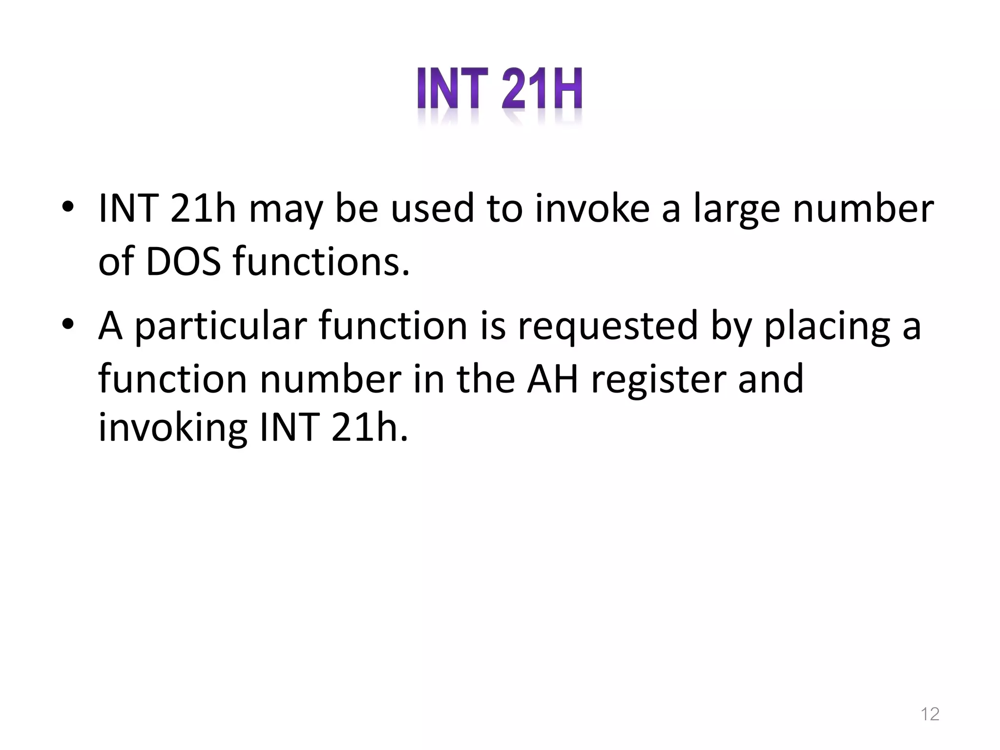 • INT 21h may be used to invoke a large number of DOS functions. • A particular function is requested by placing a function number in the AH register and invoking INT 21h. 12 