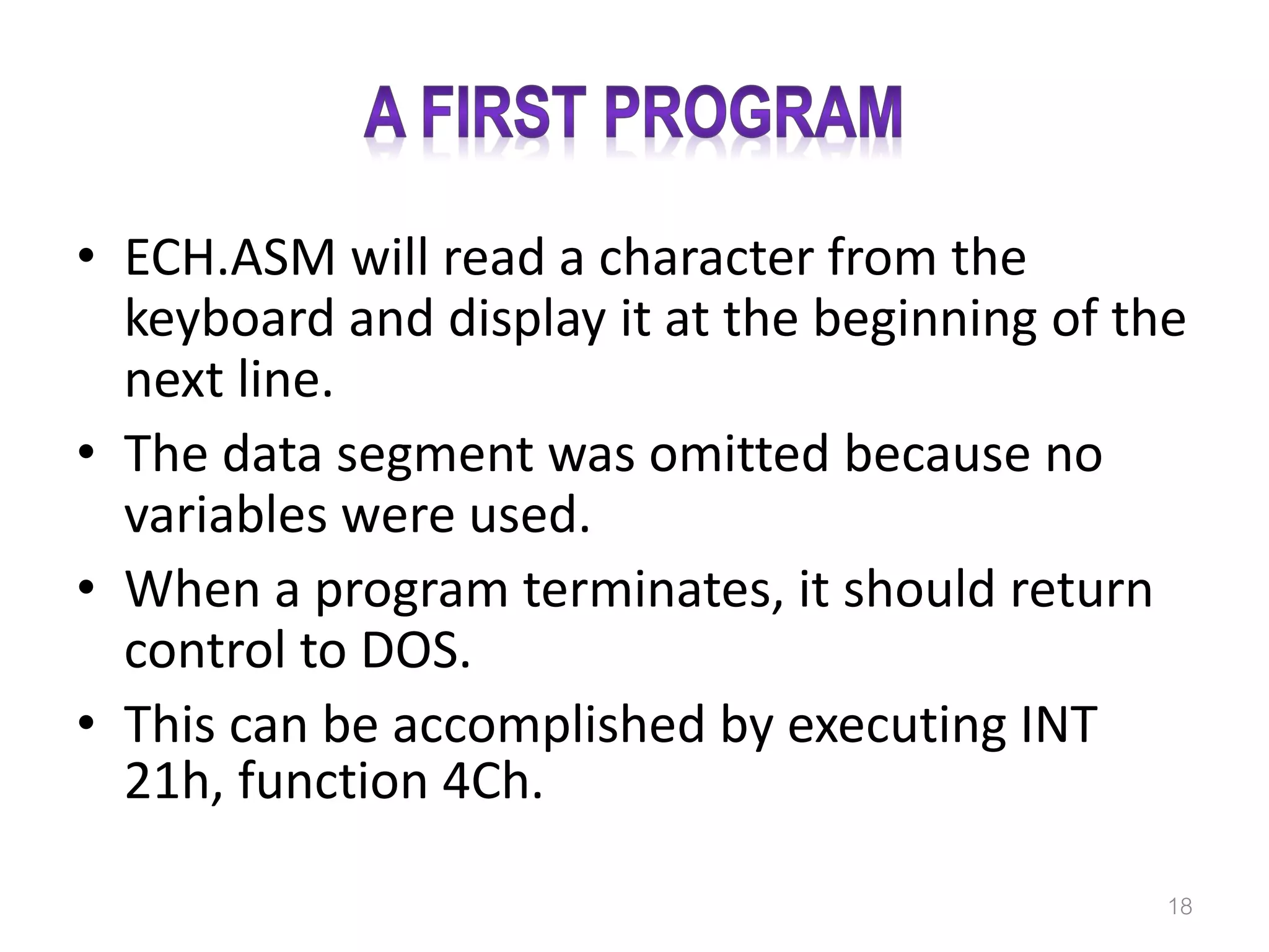 • ECH.ASM will read a character from the keyboard and display it at the beginning of the next line. • The data segment was omitted because no variables were used. • When a program terminates, it should return control to DOS. • This can be accomplished by executing INT 21h, function 4Ch. 18 