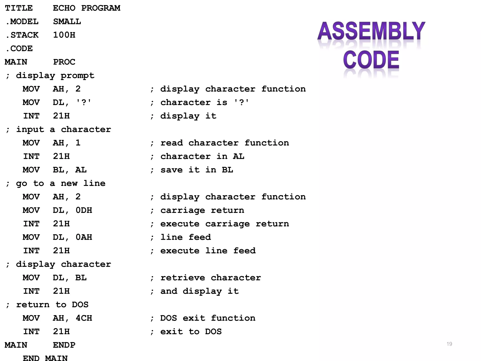 TITLE ECHO PROGRAM .MODEL SMALL .STACK 100H .CODE MAIN PROC ; display prompt MOV AH, 2 ; display character function MOV DL, '?' ; character is '?' INT 21H ; display it ; input a character MOV AH, 1 ; read character function INT 21H ; character in AL MOV BL, AL ; save it in BL ; go to a new line MOV AH, 2 ; display character function MOV DL, 0DH ; carriage return INT 21H ; execute carriage return MOV DL, 0AH ; line feed INT 21H ; execute line feed ; display character MOV DL, BL ; retrieve character INT 21H ; and display it ; return to DOS MOV AH, 4CH ; DOS exit function INT 21H ; exit to DOS MAIN ENDP 19 