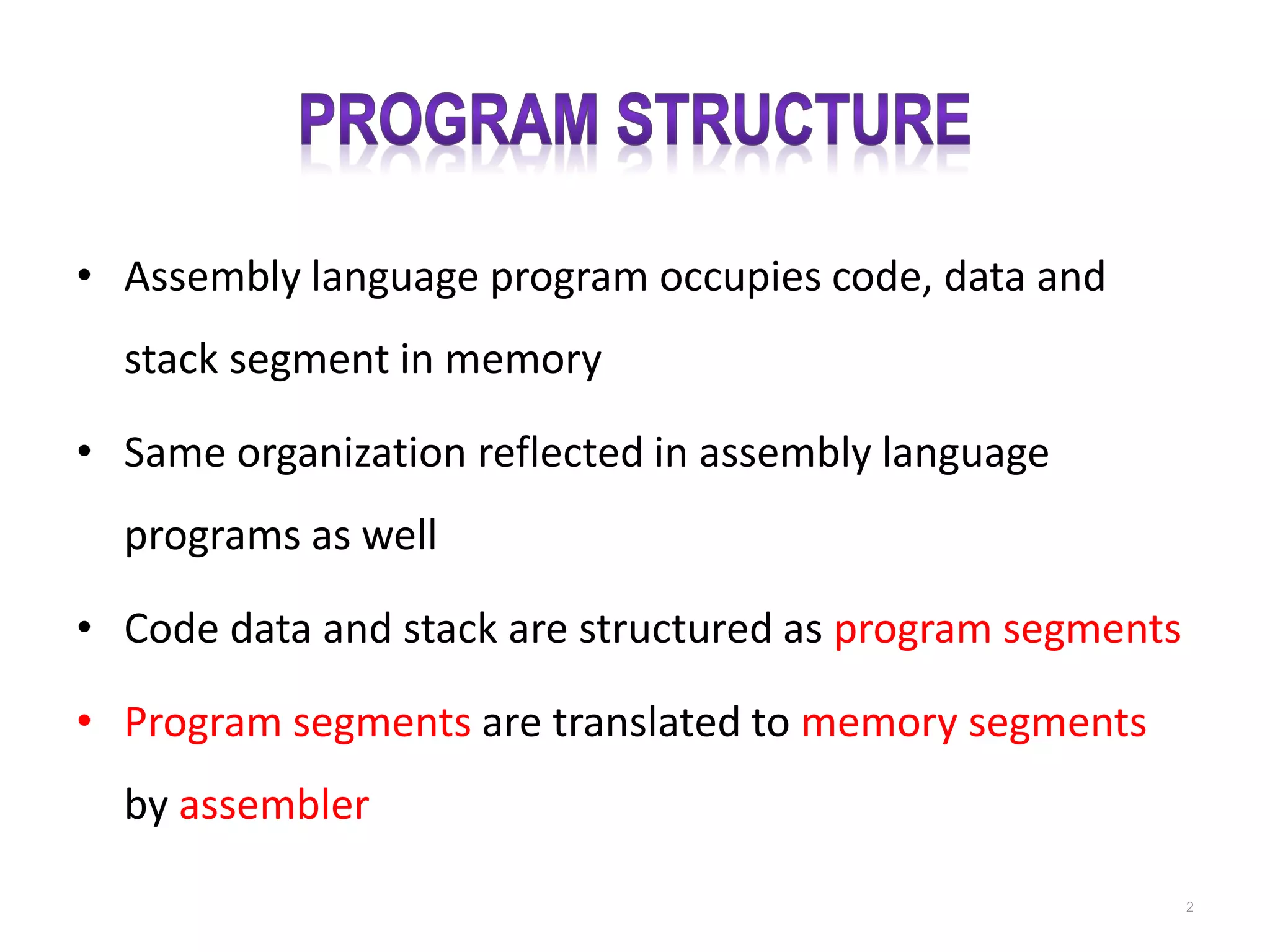 • Assembly language program occupies code, data and stack segment in memory • Same organization reflected in assembly language programs as well • Code data and stack are structured as program segments • Program segments are translated to memory segments by assembler 2 