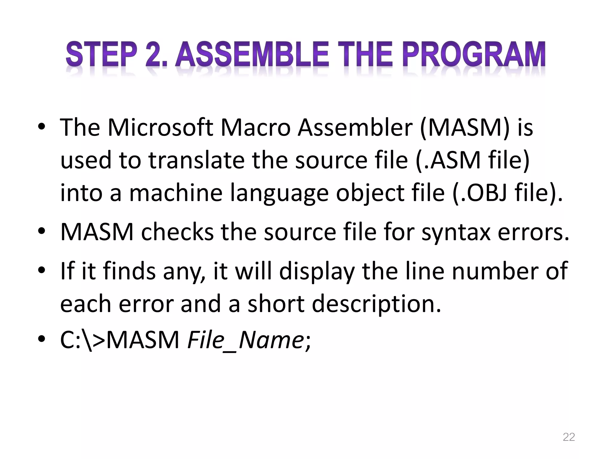 • The Microsoft Macro Assembler (MASM) is used to translate the source file (.ASM file) into a machine language object file (.OBJ file). • MASM checks the source file for syntax errors. • If it finds any, it will display the line number of each error and a short description. • C:>MASM File_Name; 22 