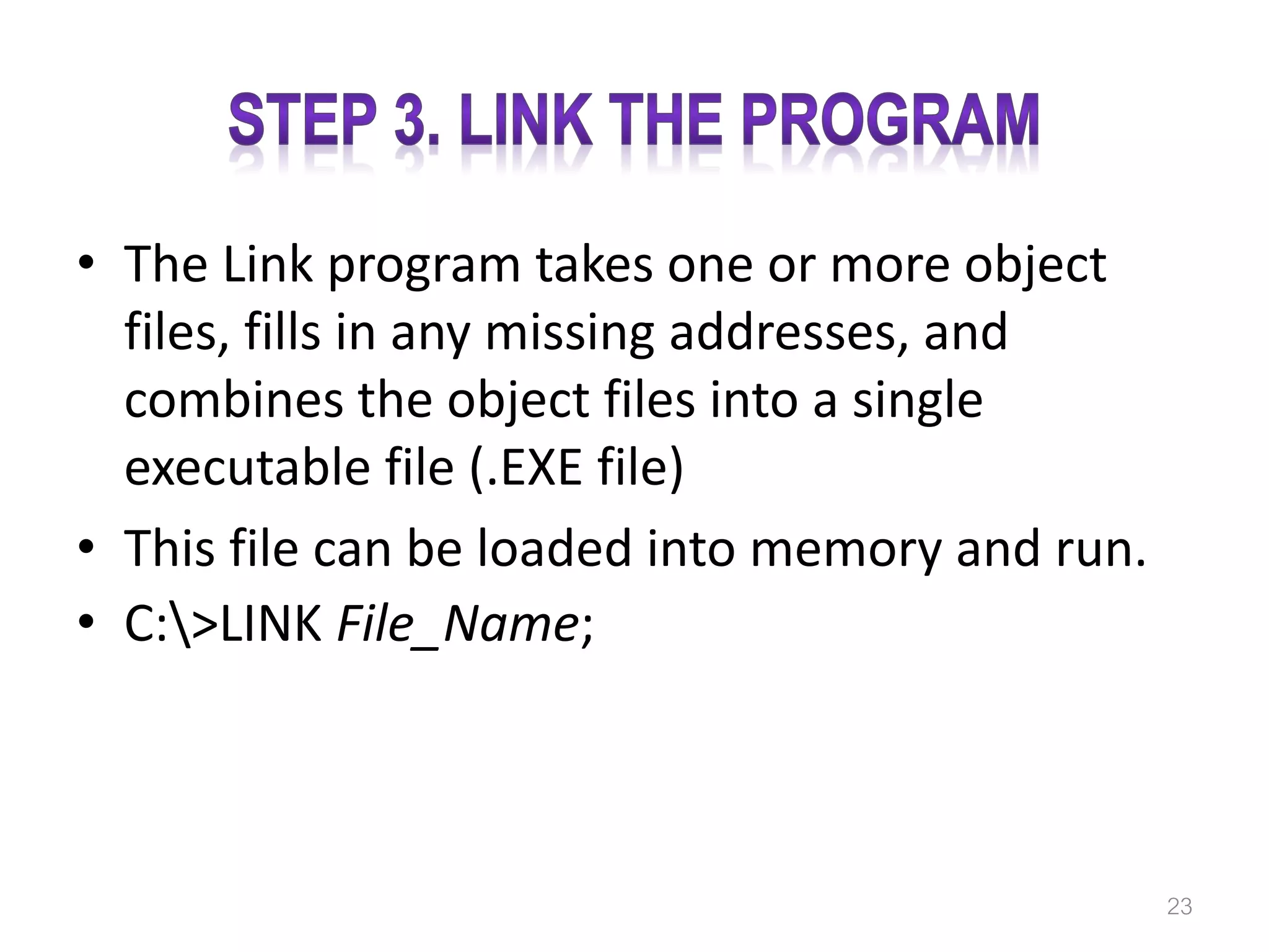 • The Link program takes one or more object files, fills in any missing addresses, and combines the object files into a single executable file (.EXE file) • This file can be loaded into memory and run. • C:>LINK File_Name; 23 