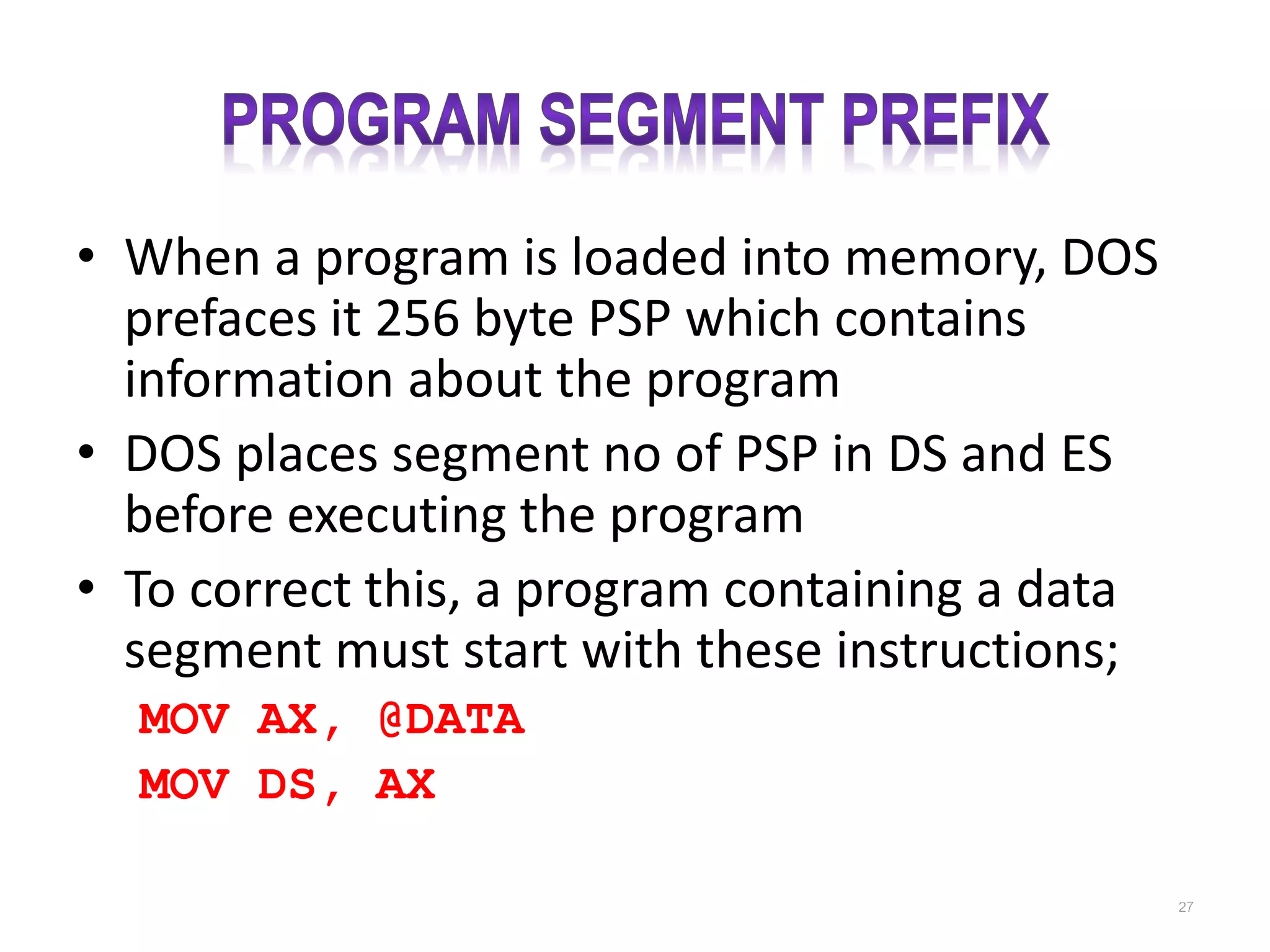 • When a program is loaded into memory, DOS prefaces it 256 byte PSP which contains information about the program • DOS places segment no of PSP in DS and ES before executing the program • To correct this, a program containing a data segment must start with these instructions; MOV AX, @DATA MOV DS, AX 27 