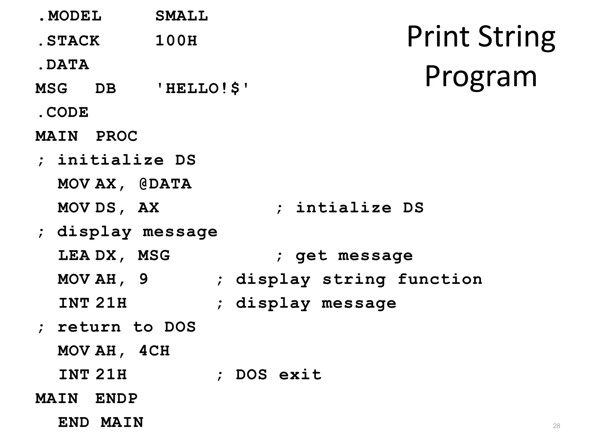 Print String Program .MODEL SMALL .STACK 100H .DATA MSG DB 'HELLO!$' .CODE MAIN PROC ; initialize DS MOV AX, @DATA MOV DS, AX ; intialize DS ; display message LEA DX, MSG ; get message MOV AH, 9 ; display string function INT 21H ; display message ; return to DOS MOV AH, 4CH INT 21H ; DOS exit MAIN ENDP END MAIN 28 