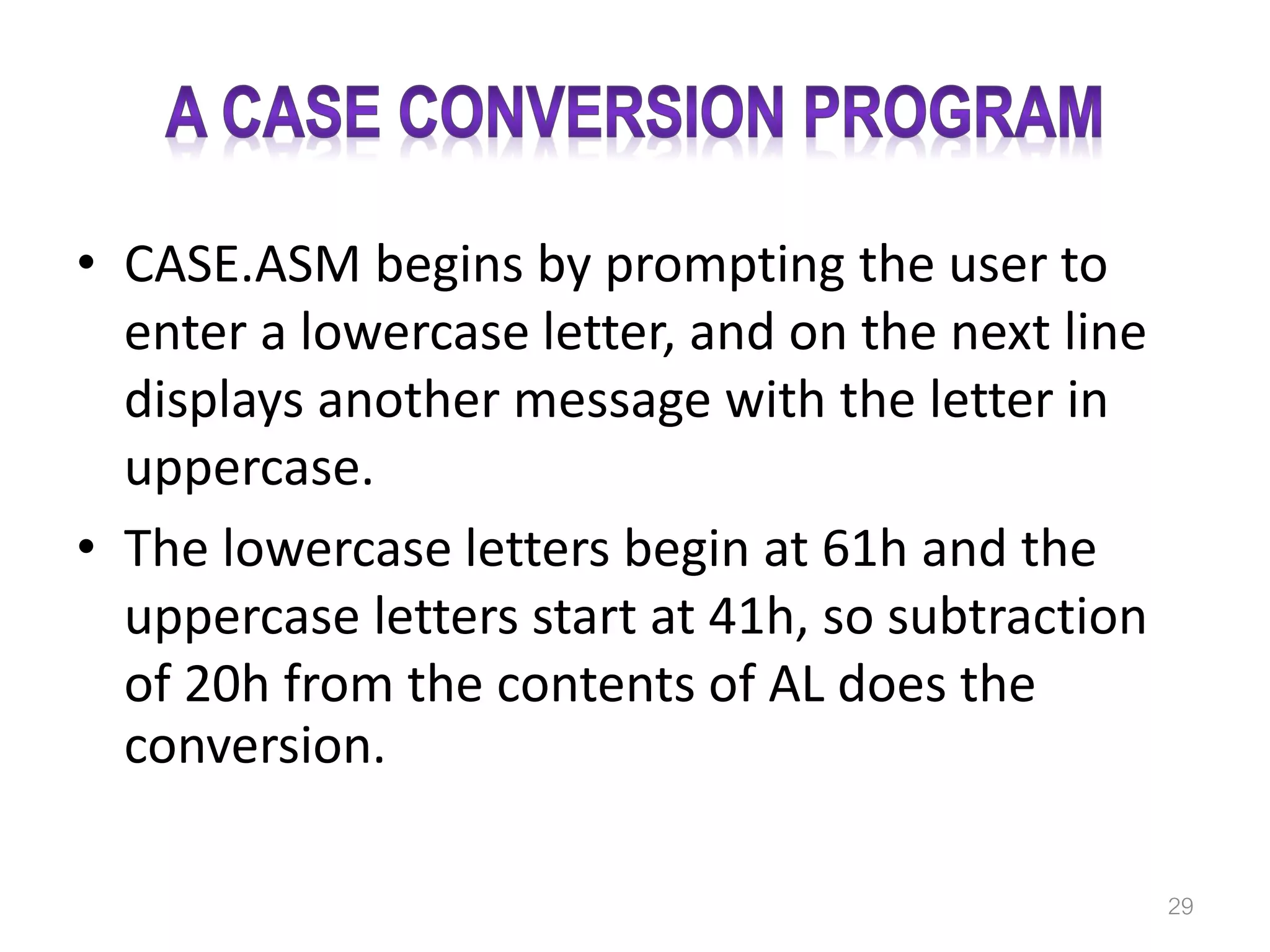 • CASE.ASM begins by prompting the user to enter a lowercase letter, and on the next line displays another message with the letter in uppercase. • The lowercase letters begin at 61h and the uppercase letters start at 41h, so subtraction of 20h from the contents of AL does the conversion. 29 