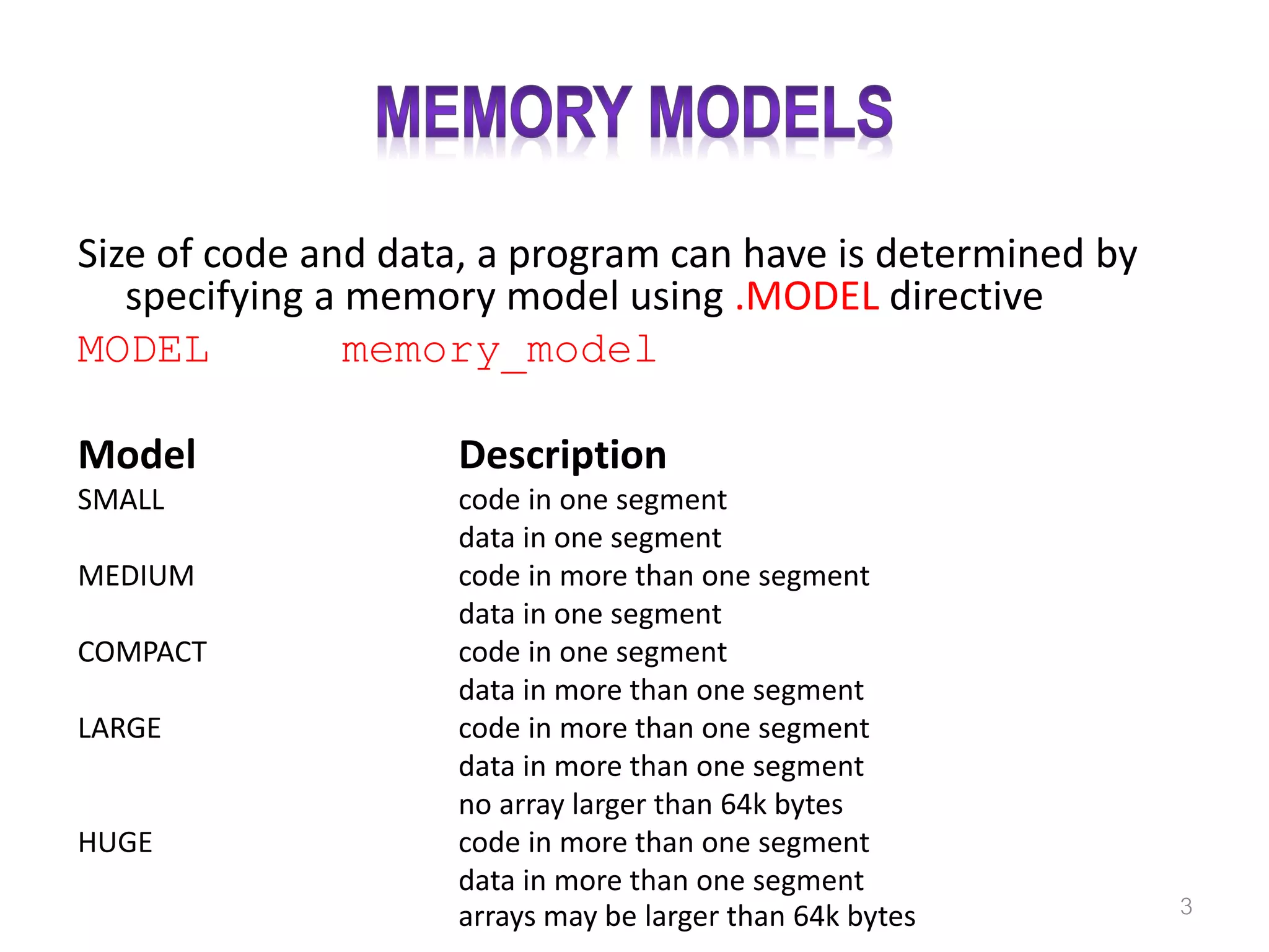 Size of code and data, a program can have is determined by specifying a memory model using .MODEL directive MODEL memory_model Model Description SMALL code in one segment data in one segment MEDIUM code in more than one segment data in one segment COMPACT code in one segment data in more than one segment LARGE code in more than one segment data in more than one segment no array larger than 64k bytes HUGE code in more than one segment data in more than one segment arrays may be larger than 64k bytes 3 
