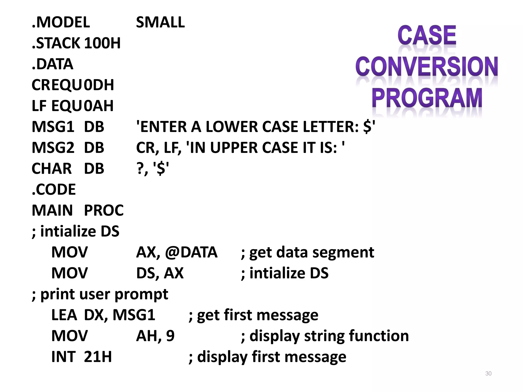 .MODEL SMALL .STACK 100H .DATA CREQU0DH LF EQU0AH MSG1 DB 'ENTER A LOWER CASE LETTER: $' MSG2 DB CR, LF, 'IN UPPER CASE IT IS: ' CHAR DB ?, '$' .CODE MAIN PROC ; intialize DS MOV AX, @DATA ; get data segment MOV DS, AX ; intialize DS ; print user prompt LEA DX, MSG1 ; get first message MOV AH, 9 ; display string function INT 21H ; display first message 30 