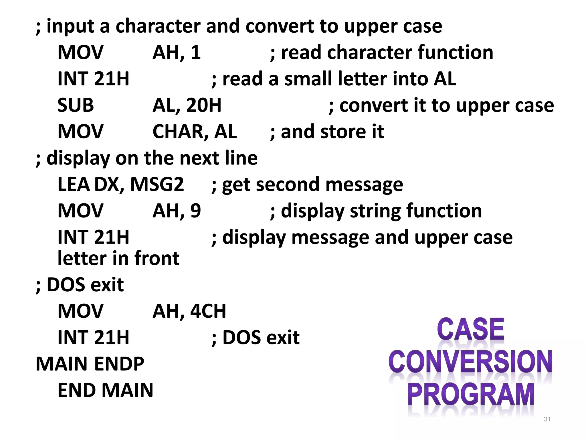 ; input a character and convert to upper case MOV AH, 1 ; read character function INT 21H ; read a small letter into AL SUB AL, 20H ; convert it to upper case MOV CHAR, AL ; and store it ; display on the next line LEA DX, MSG2 ; get second message MOV AH, 9 ; display string function INT 21H ; display message and upper case letter in front ; DOS exit MOV AH, 4CH INT 21H ; DOS exit MAIN ENDP END MAIN 31 