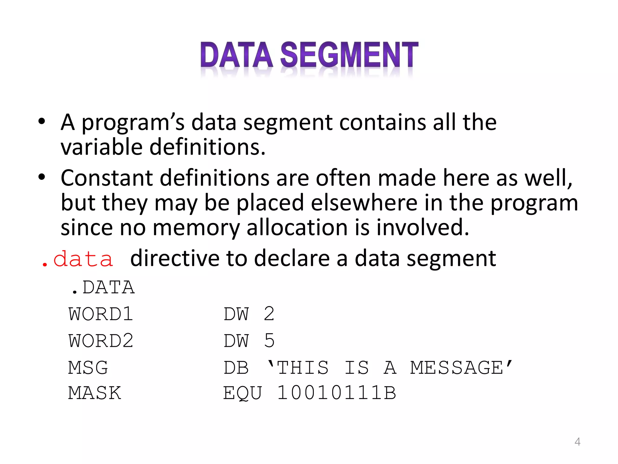 • A program’s data segment contains all the variable definitions. • Constant definitions are often made here as well, but they may be placed elsewhere in the program since no memory allocation is involved. .data directive to declare a data segment .DATA WORD1 DW 2 WORD2 DW 5 MSG DB ‘THIS IS A MESSAGE’ MASK EQU 10010111B 4 