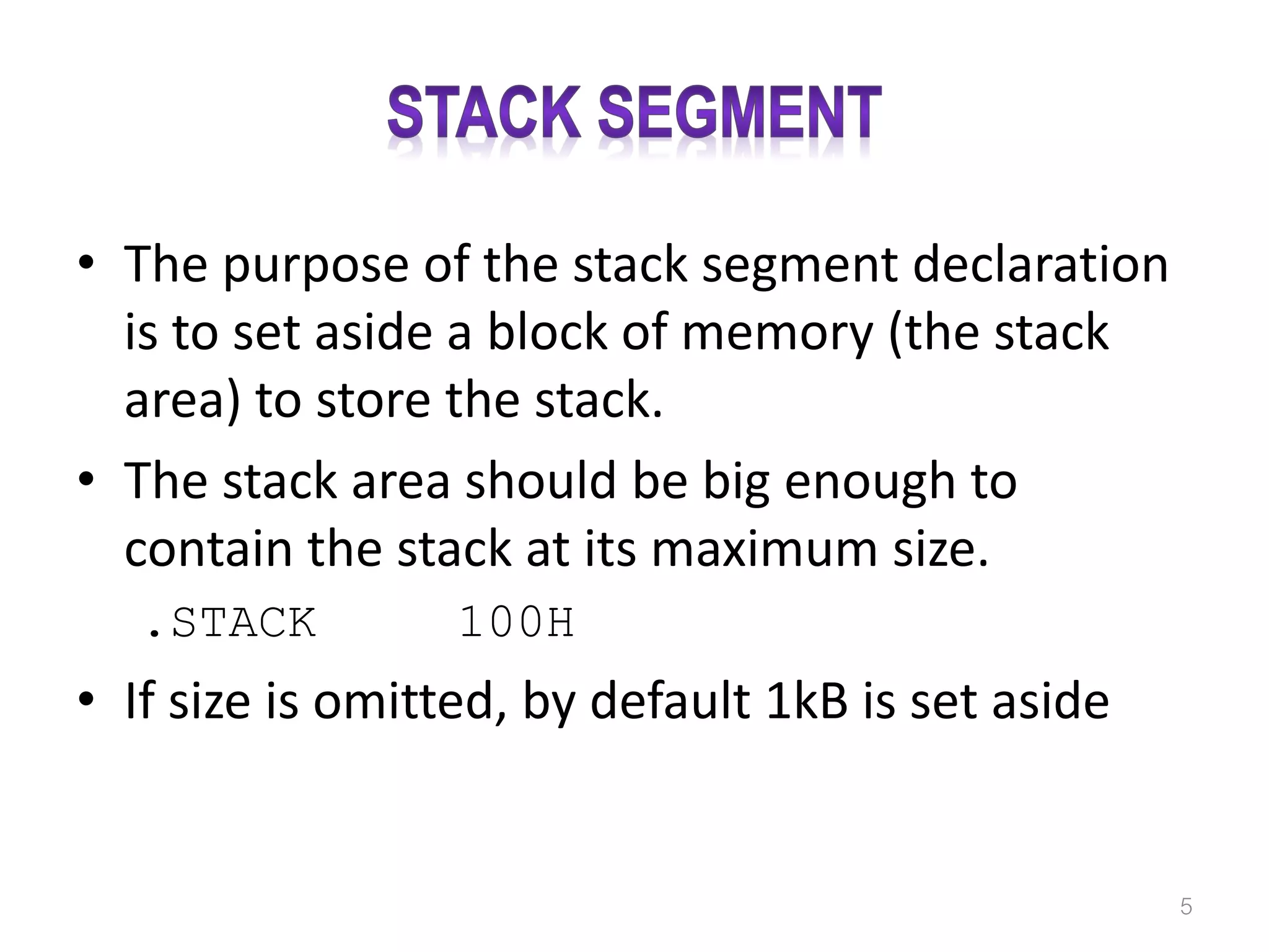 • The purpose of the stack segment declaration is to set aside a block of memory (the stack area) to store the stack. • The stack area should be big enough to contain the stack at its maximum size. .STACK 100H • If size is omitted, by default 1kB is set aside 5 