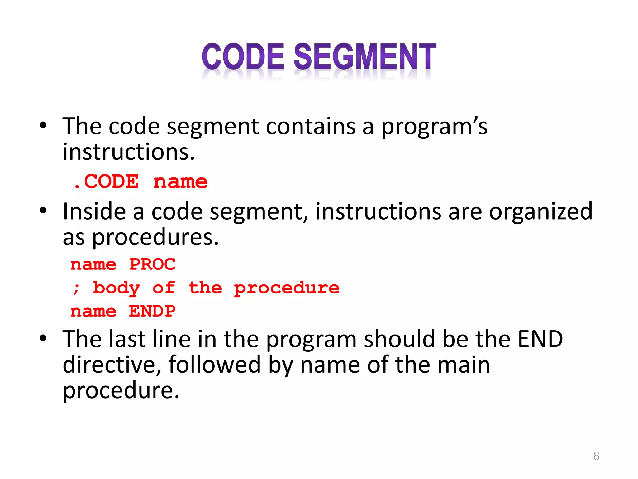 • The code segment contains a program’s instructions. .CODE name • Inside a code segment, instructions are organized as procedures. name PROC ; body of the procedure name ENDP • The last line in the program should be the END directive, followed by name of the main procedure. 6 