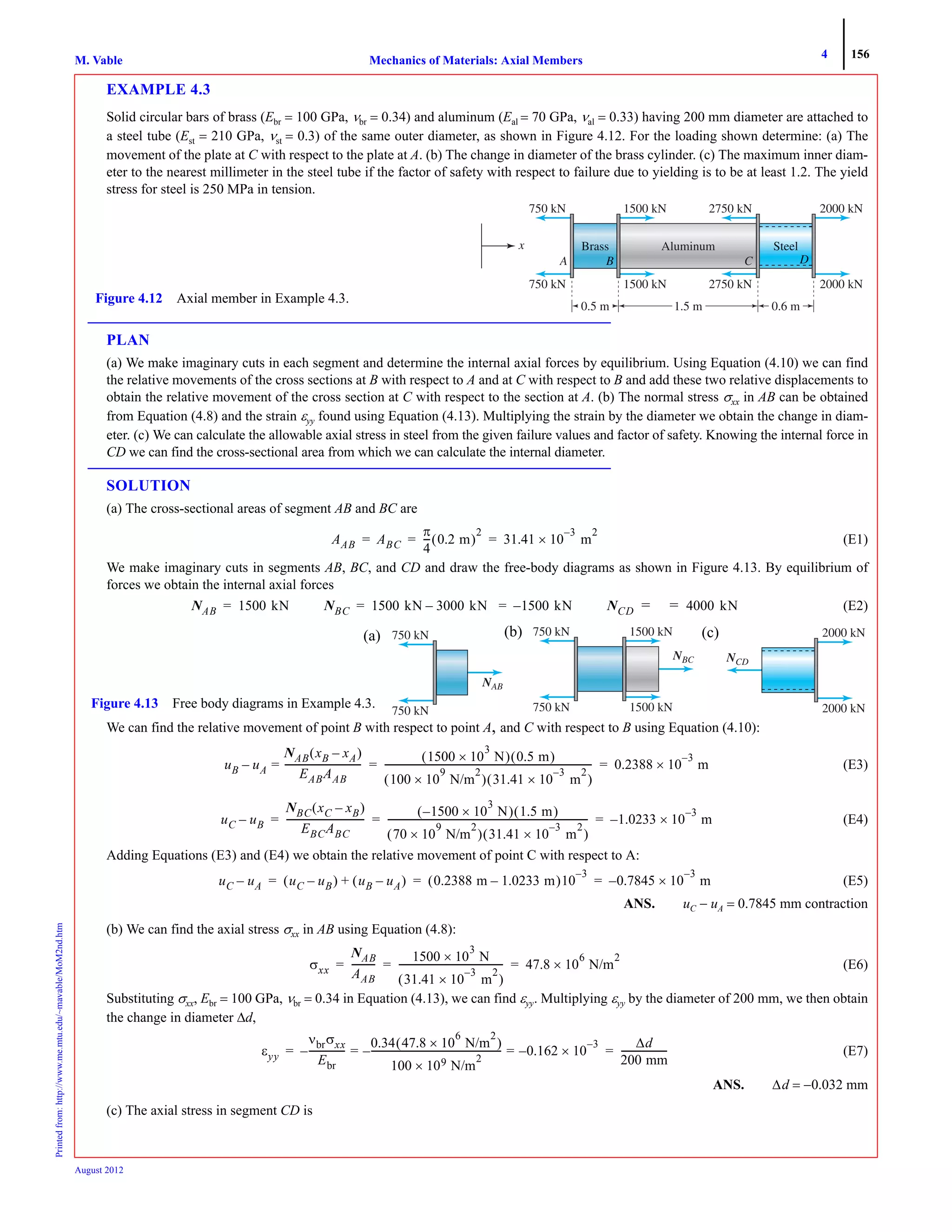 4 156
Mechanics of Materials: Axial MembersM. VablePrintedfrom:http://www.me.mtu.edu/~mavable/MoM2nd.htm
August 2012
EXAMPLE 4.3
Solid circular bars of brass (Ebr = 100 GPa, νbr = 0.34) and aluminum (Eal = 70 GPa, νal = 0.33) having 200 mm diameter are attached to
a steel tube (Est = 210 GPa, νst = 0.3) of the same outer diameter, as shown in Figure 4.12. For the loading shown determine: (a) The
movement of the plate at C with respect to the plate at A. (b) The change in diameter of the brass cylinder. (c) The maximum inner diam-
eter to the nearest millimeter in the steel tube if the factor of safety with respect to failure due to yielding is to be at least 1.2. The yield
stress for steel is 250 MPa in tension.
PLAN
(a) We make imaginary cuts in each segment and determine the internal axial forces by equilibrium. Using Equation (4.10) we can find
the relative movements of the cross sections at B with respect to A and at C with respect to B and add these two relative displacements to
obtain the relative movement of the cross section at C with respect to the section at A. (b) The normal stress σxx in AB can be obtained
from Equation (4.8) and the strain εyy found using Equation (4.13). Multiplying the strain by the diameter we obtain the change in diam-
eter. (c) We can calculate the allowable axial stress in steel from the given failure values and factor of safety. Knowing the internal force in
CD we can find the cross-sectional area from which we can calculate the internal diameter.
SOLUTION
(a) The cross-sectional areas of segment AB and BC are
(E1)
We make imaginary cuts in segments AB, BC, and CD and draw the free-body diagrams as shown in Figure 4.13. By equilibrium of
forces we obtain the internal axial forces
(E2)
We can find the relative movement of point B with respect to point A, and C with respect to B using Equation (4.10):
(E3)
(E4)
Adding Equations (E3) and (E4) we obtain the relative movement of point C with respect to A:
(E5)
ANS. uC − uA = 0.7845 mm contraction
(b) We can find the axial stress σxx in AB using Equation (4.8):
(E6)
Substituting σxx, Ebr = 100 GPa, νbr = 0.34 in Equation (4.13), we can find εyy. Multiplying εyy by the diameter of 200 mm, we then obtain
the change in diameter Δd,
(E7)
ANS. Δd = −0.032 mm
(c) The axial stress in segment CD is
Figure 4.12 Axial member in Example 4.3.
2000 kN
2000 kN
2750 kN
2750 kN
1500 kN
1500 kN
750 kN
750 kN
A
x
0.5 m 1.5 m 0.6 m
AAB ABC
π
4
--- 0.2 m( )
2
31.41 10×
3–
m
2
= = =
NAB 1500 kN= NBC 1500 kN 3000 kN– 1500 kN–= = NCD 4000 kN= =
750 kN
750 kN
NABN
Figure 4.13 Free body diagrams in Example 4.3.
NBCN
750 kN
750 kN
1500 kN
1500 kN
NCD
2000 kN
2000 kN
(a) (b) (c)
uB uA
NAB xB xA–( )
EABAAB
---------------------------------=–
1500 10
3
× N( ) 0.5 m( )
100 10
9
× N/m
2
( ) 31.41 10×
3–
m
2
( )
----------------------------------------------------------------------------------------- 0.2388 10
3–
× m= =
uC uB–
NBC xC xB–( )
EBCABC
---------------------------------
1500– 10×
3
N( ) 1.5 m( )
70 10×
9
N/m
2
( ) 31.41 10×
3–
m
2
( )
-------------------------------------------------------------------------------------- 1.0233 10
3–
×– m= = =
uC uA– uC uB–( ) uB uA–( )+ 0.2388 m 1.0233 m–( )10
3–
0.7845 10
3–
× m–= = =
σxx
NAB
AAB
----------
1500 10×
3
N
31.41 10×
3–
m
2
( )
--------------------------------------------- 47.8 10×
6
N/m
2
= = =
εyy
νbrσxx
Ebr
---------------–
0.34 47.8 10×
6
N/m
2
( )
100 10× 9 N/m
2
--------------------------------------------------------– 0.162 10×
3–
–= =
Δd
200 mm
--------------------= =
 