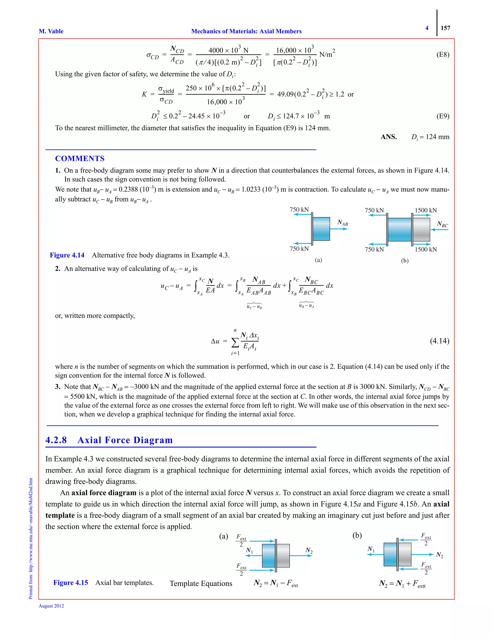 4 157
Mechanics of Materials: Axial MembersM. VablePrintedfrom:http://www.me.mtu.edu/~mavable/MoM2nd.htm
August 2012
(E8)
Using the given factor of safety, we determine the value of Di:
or
(E9)
To the nearest millimeter, the diameter that satisfies the inequality in Equation (E9) is 124 mm.
ANS. Di = 124 mm
COMMENTS
1. On a free-body diagram some may prefer to show N in a direction that counterbalances the external forces, as shown in Figure 4.14.
In such cases the sign convention is not being followed.
We note that uB− uA = 0.2388 (10−3
) m is extension and uC − uB = 1.0233 (10−3
) m is contraction. To calculate uC − uA we must now manu-
ally subtract uC − uB from uB− uA .
2. An alternative way of calculating of uC − uA is
or, written more compactly,
(4.14)
where n is the number of segments on which the summation is performed, which in our case is 2. Equation (4.14) can be used only if the
sign convention for the internal force N is followed.
3. Note that NBC − NAB = −3000 kN and the magnitude of the applied external force at the section at B is 3000 kN. Similarly, NCD − NBC
= 5500 kN, which is the magnitude of the applied external force at the section at C. In other words, the internal axial force jumps by
the value of the external force as one crosses the external force from left to right. We will make use of this observation in the next sec-
tion, when we develop a graphical technique for finding the internal axial force.
4.2.8 Axial Force Diagram
In Example 4.3 we constructed several free-body diagrams to determine the internal axial force in different segments of the axial
member. An axial force diagram is a graphical technique for determining internal axial forces, which avoids the repetition of
drawing free-body diagrams.
An axial force diagram is a plot of the internal axial force N versus x. To construct an axial force diagram we create a small
template to guide us in which direction the internal axial force will jump, as shown in Figure 4.15a and Figure 4.15b. An axial
template is a free-body diagram of a small segment of an axial bar created by making an imaginary cut just before and just after
the section where the external force is applied.
σCD
NCD
ACD
-----------
4000 10
3
× N
π 4⁄( ) 0.2 m( )
2
Di
2
–[ ]
------------------------------------------------------
16,000 10
3
×
π 0.2
2
Di
2
–( )[ ]
------------------------------------ N/m
2
= = =
K
σyield
σCD
-------------
250 10
6
π 0.2
2
Di
2
–( )[ ]××
16,000 10
3
×
------------------------------------------------------------------ 49.09 0.2
2
Di
2
–( ) 1.2≥= = =
Di
2
0.2
2
24.45 10
3–
×–≤ or Di 124.7 10
3–
× m≤
NBCN
1500 kN
1500 kN
750 kN
750 kN
(b)
NABN
750 kN
750 kN
(a)
Figure 4.14 Alternative free body diagrams in Example 4.3.
uC uA–
N
EA
------- dx
xA
xC
∫
NAB
EABAAB
-------------------- dx
NBC
EBCABC
-------------------- dx
xB
xC
∫+
xA
xB
∫= =
uC uB–
⎫
⎬
⎭
uB uA–⎫
⎬
⎭
Δu
Ni Δxi
EiAi
---------------
i 1=
n
∑=
N1 N2NN
FextFF
2
FextF
2
Figure 4.15 Axial bar templates. N2 = N1 − Fext
(a)
N1
N2NN
FextF
2
FextFF
2
N2 = N1 + Fextt
(b)
Template Equations
 