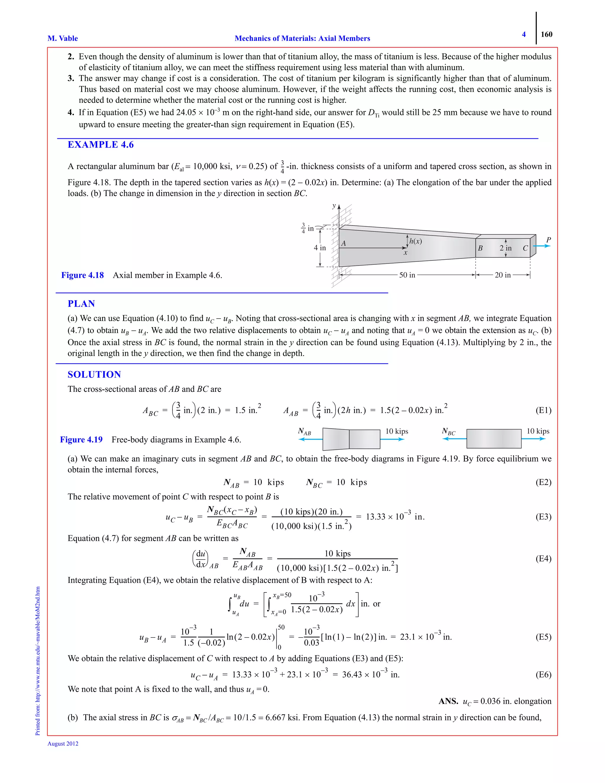 4 160
Mechanics of Materials: Axial MembersM. VablePrintedfrom:http://www.me.mtu.edu/~mavable/MoM2nd.htm
August 2012
2. Even though the density of aluminum is lower than that of titanium alloy, the mass of titanium is less. Because of the higher modulus
of elasticity of titanium alloy, we can meet the stiffness requirement using less material than with aluminum.
3. The answer may change if cost is a consideration. The cost of titanium per kilogram is significantly higher than that of aluminum.
Thus based on material cost we may choose aluminum. However, if the weight affects the running cost, then economic analysis is
needed to determine whether the material cost or the running cost is higher.
4. If in Equation (E5) we had 24.05 × 10–3
m on the right-hand side, our answer for DTi would still be 25 mm because we have to round
upward to ensure meeting the greater-than sign requirement in Equation (E5).
EXAMPLE 4.6
A rectangular aluminum bar (Eal = 10,000 ksi, ν = 0.25) of -in. thickness consists of a uniform and tapered cross section, as shown in
Figure 4.18. The depth in the tapered section varies as h(x) = (2 − 0.02x) in. Determine: (a) The elongation of the bar under the applied
loads. (b) The change in dimension in the y direction in section BC.
PLAN
(a) We can use Equation (4.10) to find uC − uB. Noting that cross-sectional area is changing with x in segment AB, we integrate Equation
(4.7) to obtain uB − uA. We add the two relative displacements to obtain uC − uA and noting that uA = 0 we obtain the extension as uC. (b)
Once the axial stress in BC is found, the normal strain in the y direction can be found using Equation (4.13). Multiplying by 2 in., the
original length in the y direction, we then find the change in depth.
SOLUTION
The cross-sectional areas of AB and BC are
(E1)
(a) We can make an imaginary cuts in segment AB and BC, to obtain the free-body diagrams in Figure 4.19. By force equilibrium we
obtain the internal forces,
(E2)
The relative movement of point C with respect to point B is
(E3)
Equation (4.7) for segment AB can be written as
(E4)
Integrating Equation (E4), we obtain the relative displacement of B with respect to A:
or
(E5)
We obtain the relative displacement of C with respect to A by adding Equations (E3) and (E5):
(E6)
We note that point A is fixed to the wall, and thus uA = 0.
ANS. uC = 0.036 in. elongation
(b) The axial stress in BC is σAB = NBC /ABC = 10/1.5 = 6.667 ksi. From Equation (4.13) the normal strain in y direction can be found,
3
4
---
y
P
50 in 20 in
3
4 in
4 in
Figure 4.18 Axial member in Example 4.6.
ABC
3
4
--- in.
⎝ ⎠
⎛ ⎞ 2 in.( ) 1.5 in.
2
= = AAB
3
4
--- in.
⎝ ⎠
⎛ ⎞ 2h in.( ) 1.5 2 0.02x–( ) in.
2
= =
10 kipsNBCN
Figure 4.19 Free-body diagrams in Example 4.6.
10 kipsNABN
NAB 10 kips= NBC 10 kips=
uC uB–
NBC xC xB–( )
EBCABC
---------------------------------
10 kips( ) 20 in.( )
10,000 ksi( ) 1.5 in.
2
( )
------------------------------------------------------ 13.33 10
3–
× in.= = =
xd
du
⎝ ⎠
⎛ ⎞
AB
NAB
EABAAB
--------------------
10 kips
10,000 ksi( ) 1.5 2 0.02x–( ) in.
2
[ ]
---------------------------------------------------------------------------------= =
du
uA
uB
∫
10
3–
1.5 2 0.02x–( )
----------------------------------- dx
xA=0
xB=50
∫ in.=
uB uA–
10
3–
1.5
-----------
1
0.02–( )
------------------ 2 0.02x–( )ln
0
50
10
3–
0.03
----------- 1( ) 2( )ln–ln[ ] in.– 23.1 10×
3–
in.= = =
uC uA– 13.33 10
3–
× 23.1 10×
3–
+ 36.43 10
3–
× in.= =
 