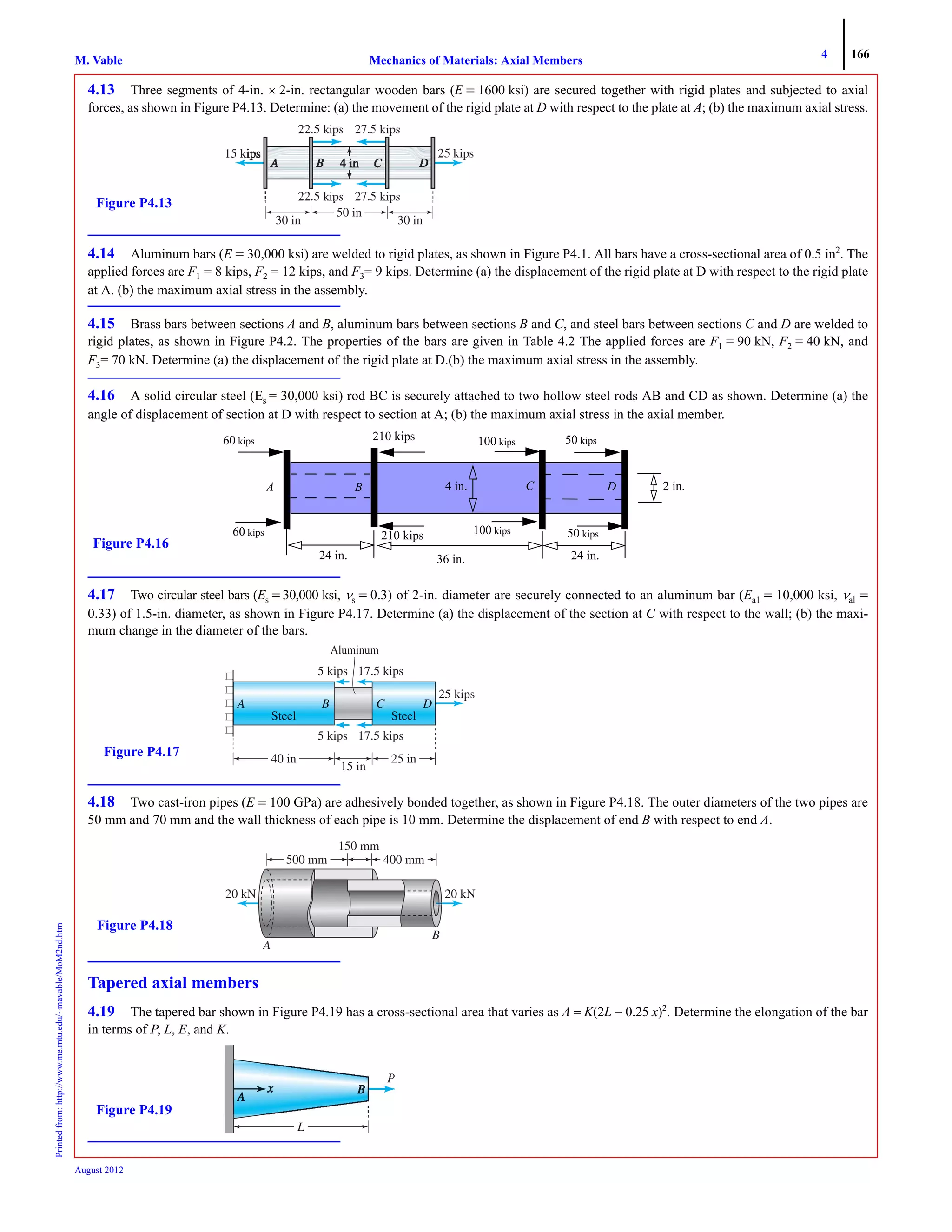 4 166
Mechanics of Materials: Axial MembersM. VablePrintedfrom:http://www.me.mtu.edu/~mavable/MoM2nd.htm
August 2012
4.13 Three segments of 4-in. × 2-in. rectangular wooden bars (E = 1600 ksi) are secured together with rigid plates and subjected to axial
forces, as shown in Figure P4.13. Determine: (a) the movement of the rigid plate at D with respect to the plate at A; (b) the maximum axial stress.
4.14 Aluminum bars (E = 30,000 ksi) are welded to rigid plates, as shown in Figure P4.1. All bars have a cross-sectional area of 0.5 in2
. The
applied forces are F1 = 8 kips, F2 = 12 kips, and F3= 9 kips. Determine (a) the displacement of the rigid plate at D with respect to the rigid plate
at A. (b) the maximum axial stress in the assembly.
4.15 Brass bars between sections A and B, aluminum bars between sections B and C, and steel bars between sections C and D are welded to
rigid plates, as shown in Figure P4.2. The properties of the bars are given in Table 4.2 The applied forces are F1 = 90 kN, F2 = 40 kN, and
F3= 70 kN. Determine (a) the displacement of the rigid plate at D.(b) the maximum axial stress in the assembly.
4.16 A solid circular steel (Es = 30,000 ksi) rod BC is securely attached to two hollow steel rods AB and CD as shown. Determine (a) the
angle of displacement of section at D with respect to section at A; (b) the maximum axial stress in the axial member.
4.17 Two circular steel bars (Es = 30,000 ksi, νs = 0.3) of 2-in. diameter are securely connected to an aluminum bar (Ea1 = 10,000 ksi, νal =
0.33) of 1.5-in. diameter, as shown in Figure P4.17. Determine (a) the displacement of the section at C with respect to the wall; (b) the maxi-
mum change in the diameter of the bars.
4.18 Two cast-iron pipes (E = 100 GPa) are adhesively bonded together, as shown in Figure P4.18. The outer diameters of the two pipes are
50 mm and 70 mm and the wall thickness of each pipe is 10 mm. Determine the displacement of end B with respect to end A.
Tapered axial members
4.19 The tapered bar shown in Figure P4.19 has a cross-sectional area that varies as A = K(2L − 0.25 x)2
. Determine the elongation of the bar
in terms of P, L, E, and K.
p p
kips
50 in
30 in 30 in
Figure P4.13
Figure P4.16
60 kips
A B C4 in. 2 in.
24 in.36 in.24 in.
D
60 kips
210 kips
100 kips
100 kips
210 kips
50 kips
50 kips
25 kips
Aluminum
5 kips 17.5 kips
5 kips 17.5 kips
40 in
15 in
25 in
Figure P4.17
500 mm
20 kN
150 mm
A
B
20 kN
Figure P4.18
L
Figure P4.19
 