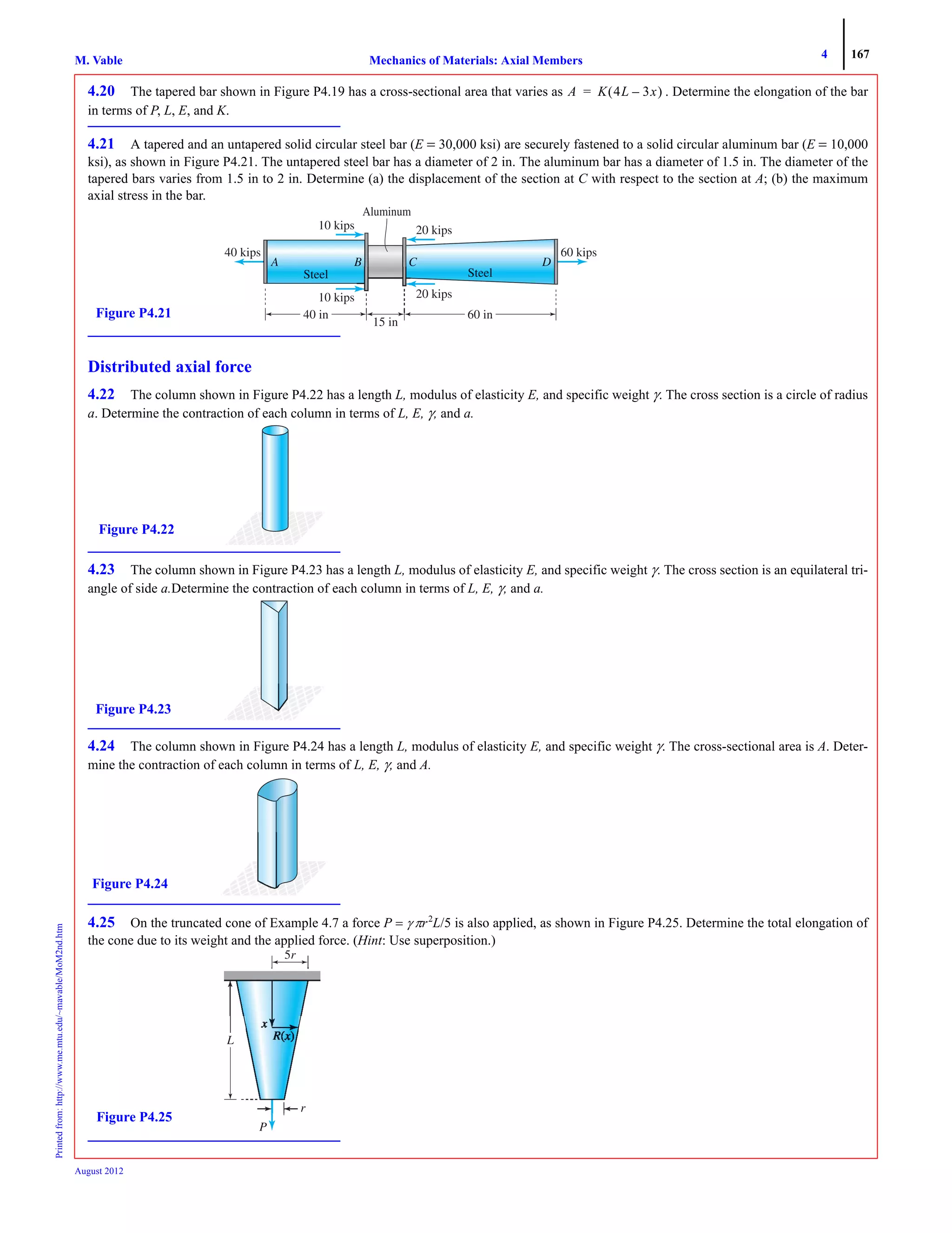 4 167
Mechanics of Materials: Axial MembersM. VablePrintedfrom:http://www.me.mtu.edu/~mavable/MoM2nd.htm
August 2012
4.20 The tapered bar shown in Figure P4.19 has a cross-sectional area that varies as . Determine the elongation of the bar
in terms of P, L, E, and K.
4.21 A tapered and an untapered solid circular steel bar (E = 30,000 ksi) are securely fastened to a solid circular aluminum bar (E = 10,000
ksi), as shown in Figure P4.21. The untapered steel bar has a diameter of 2 in. The aluminum bar has a diameter of 1.5 in. The diameter of the
tapered bars varies from 1.5 in to 2 in. Determine (a) the displacement of the section at C with respect to the section at A; (b) the maximum
axial stress in the bar.
Distributed axial force
4.22 The column shown in Figure P4.22 has a length L, modulus of elasticity E, and specific weight γ. The cross section is a circle of radius
a. Determine the contraction of each column in terms of L, E, γ, and a.
4.23 The column shown in Figure P4.23 has a length L, modulus of elasticity E, and specific weight γ. The cross section is an equilateral tri-
angle of side a.Determine the contraction of each column in terms of L, E, γ, and a.
4.24 The column shown in Figure P4.24 has a length L, modulus of elasticity E, and specific weight γ. The cross-sectional area is A. Deter-
mine the contraction of each column in terms of L, E, γ, and A.
4.25 On the truncated cone of Example 4.7 a force P = γ πr2
L/5 is also applied, as shown in Figure P4.25. Determine the total elongation of
the cone due to its weight and the applied force. (Hint: Use superposition.)
A K 4L 3x–( )=
10 kips 20 kips
10 kips
60 kips40 kips
20 kips
40 in
15 in
60 in
Aluminum
Figure P4.21
Figure P4.22
Figure P4.23
Figure P4.24
P
L
5r
Figure P4.25
 
