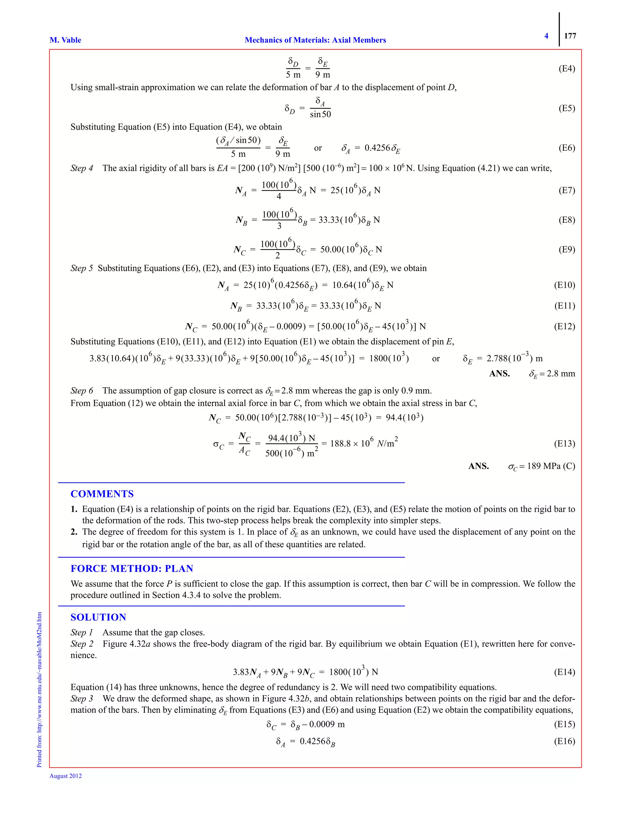 4 177
Mechanics of Materials: Axial MembersM. VablePrintedfrom:http://www.me.mtu.edu/~mavable/MoM2nd.htm
August 2012
(E4)
Using small-strain approximation we can relate the deformation of bar A to the displacement of point D,
(E5)
Substituting Equation (E5) into Equation (E4), we obtain
(E6)
Step 4 The axial rigidity of all bars is EA = [200 (109
) N/m2
] [500 (10−6
) m2
] = 100 × 106
N. Using Equation (4.21) we can write,
(E7)
(E8)
(E9)
Step 5 Substituting Equations (E6), (E2), and (E3) into Equations (E7), (E8), and (E9), we obtain
(E10)
(E11)
(E12)
Substituting Equations (E10), (E11), and (E12) into Equation (E1) we obtain the displacement of pin E,
ANS. δE = 2.8 mm
Step 6 The assumption of gap closure is correct as δE = 2.8 mm whereas the gap is only 0.9 mm.
From Equation (12) we obtain the internal axial force in bar C, from which we obtain the axial stress in bar C,
(E13)
ANS. σC = 189 MPa (C)
COMMENTS
1. Equation (E4) is a relationship of points on the rigid bar. Equations (E2), (E3), and (E5) relate the motion of points on the rigid bar to
the deformation of the rods. This two-step process helps break the complexity into simpler steps.
2. The degree of freedom for this system is 1. In place of δE as an unknown, we could have used the displacement of any point on the
rigid bar or the rotation angle of the bar, as all of these quantities are related.
FORCE METHOD: PLAN
We assume that the force P is sufficient to close the gap. If this assumption is correct, then bar C will be in compression. We follow the
procedure outlined in Section 4.3.4 to solve the problem.
SOLUTION
Step 1 Assume that the gap closes.
Step 2 Figure 4.32a shows the free-body diagram of the rigid bar. By equilibrium we obtain Equation (E1), rewritten here for conve-
nience.
(E14)
Equation (14) has three unknowns, hence the degree of redundancy is 2. We will need two compatibility equations.
Step 3 We draw the deformed shape, as shown in Figure 4.32b, and obtain relationships between points on the rigid bar and the defor-
mation of the bars. Then by eliminating δE from Equations (E3) and (E6) and using Equation (E2) we obtain the compatibility equations,
(E15)
(E16)
δD
5 m
---------
δE
9 m
---------=
δD
δA
50sin
-------------=
δA 50sin⁄( )
5 m
----------------------------
δE
9 m
--------- or δA 0.4256δE= =
NA
100 10
6
( )
4
----------------------δA N 25 10
6
( )δA N= =
NB
100 10
6
( )
3
----------------------δB 33.33 10
6
( )δB N==
NC
100 10
6
( )
2
----------------------δC 50.00 10
6
( )δC N= =
NA 25 10( )
6
0.4256δE( ) 10.64 10
6
( )δE N= =
NB 33.33 10
6
( )δE 33.33 10
6
( )δE N==
NC 50.00 10
6
( ) δE 0.0009–( ) 50.00 10
6
( )δE 45 10
3
( )–[ ] N==
3.83 10.64( ) 10
6
( )δE 9 33.33( ) 10
6
( )δE 9 50.00 10
6
( )δE 45 10
3
( )–[ ]+ + 1800 10
3
( )= or δE 2.788 10
3–
( ) m=
NC 50.00 106( ) 2.788 10 3–( )[ ] 45 103( )– 94.4 103( )= =
σC
NC
AC
-------
94.4 10
3
( ) N
500 10
6–
( ) m
2
---------------------------------- 188.8 10
6
× N/m
2
== =
3.83NA 9NB 9NC+ + 1800 10
3
( ) N=
δC δB 0.0009 m–=
δA 0.4256δB=
 