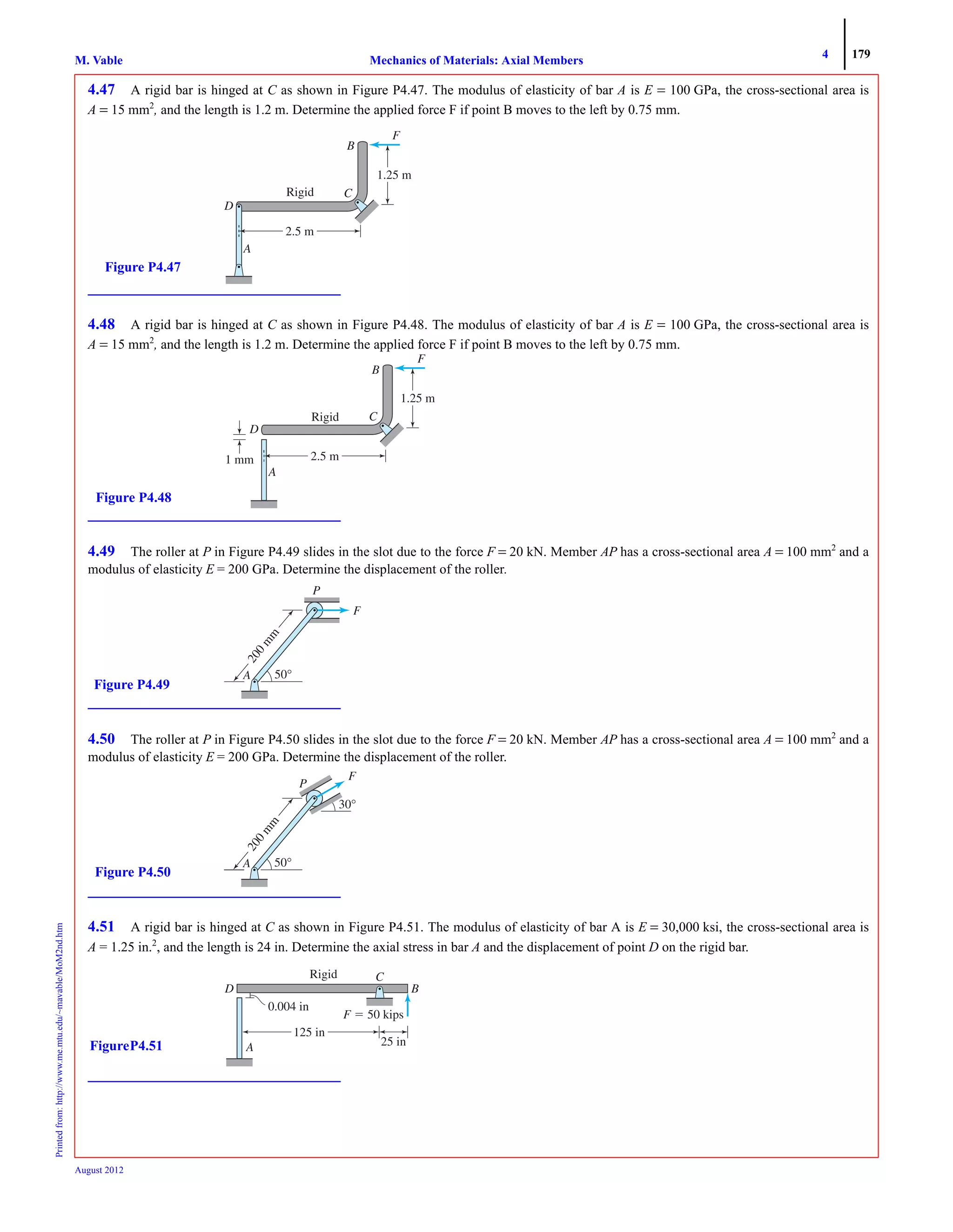 4 179
Mechanics of Materials: Axial MembersM. VablePrintedfrom:http://www.me.mtu.edu/~mavable/MoM2nd.htm
August 2012
4.47 A rigid bar is hinged at C as shown in Figure P4.47. The modulus of elasticity of bar A is E = 100 GPa, the cross-sectional area is
A = 15 mm2
, and the length is 1.2 m. Determine the applied force F if point B moves to the left by 0.75 mm.
4.48 A rigid bar is hinged at C as shown in Figure P4.48. The modulus of elasticity of bar A is E = 100 GPa, the cross-sectional area is
A = 15 mm2
, and the length is 1.2 m. Determine the applied force F if point B moves to the left by 0.75 mm.
4.49 The roller at P in Figure P4.49 slides in the slot due to the force F = 20 kN. Member AP has a cross-sectional area A = 100 mm2
and a
modulus of elasticity E = 200 GPa. Determine the displacement of the roller.
4.50 The roller at P in Figure P4.50 slides in the slot due to the force F = 20 kN. Member AP has a cross-sectional area A = 100 mm2
and a
modulus of elasticity E = 200 GPa. Determine the displacement of the roller.
4.51 A rigid bar is hinged at C as shown in Figure P4.51. The modulus of elasticity of bar A is E = 30,000 ksi, the cross-sectional area is
A = 1.25 in.2
, and the length is 24 in. Determine the axial stress in bar A and the displacement of point D on the rigid bar.
Rigid
1.25 m
D
B
C
F
A
2.5 m
Figure P4.47
1 mm
Rigid
1.25 m
D
B
C
F
A
2.5 m
Figure P4.48
200m
m
50°AA
F
P
Figure P4.49
30°
F
P
200m
m
50°AA
Figure P4.50
F ϭ 50 kips
0.004 in
125 in
25 in
D
A
C
B
Rigid
FigureP4.51
 