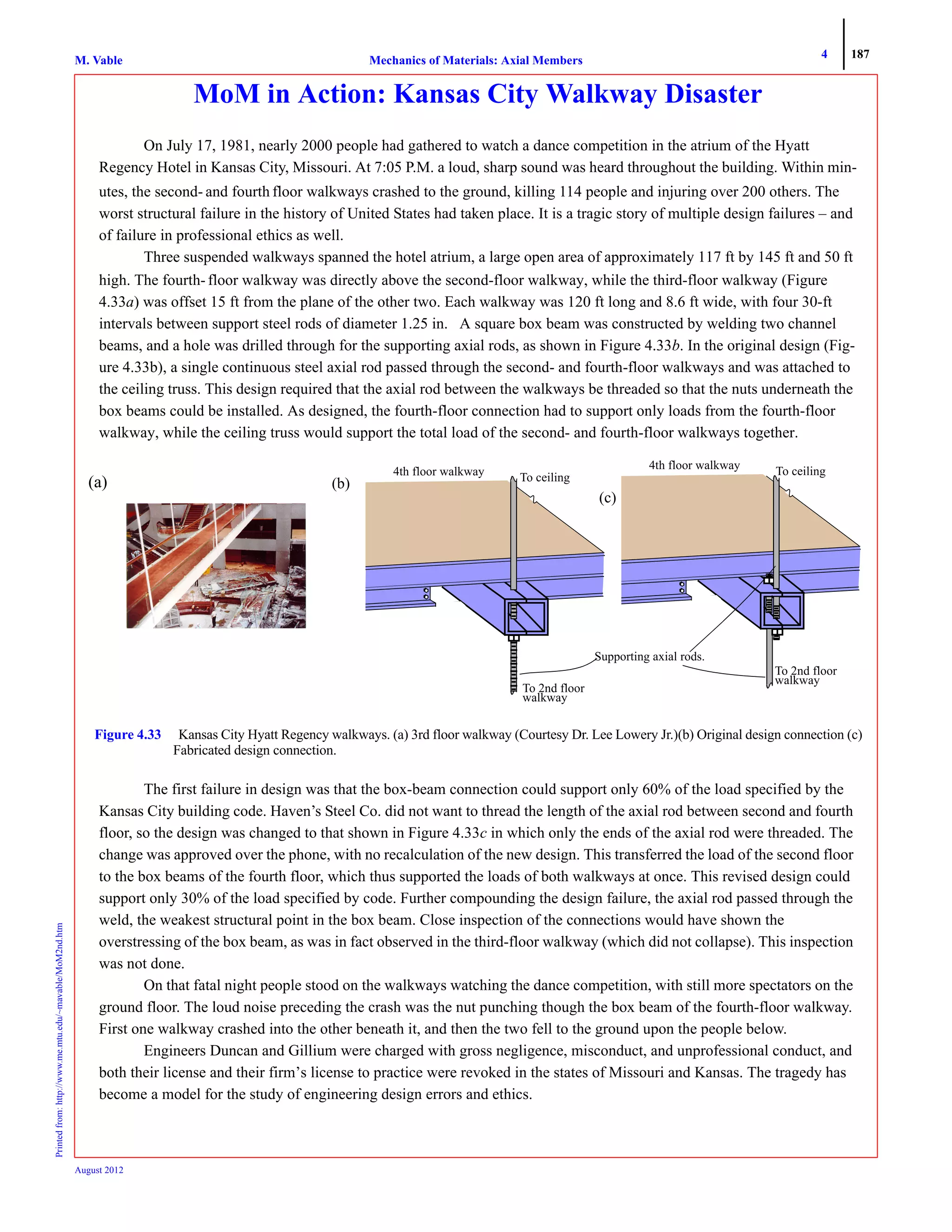 4 187
Mechanics of Materials: Axial MembersM. VablePrintedfrom:http://www.me.mtu.edu/~mavable/MoM2nd.htm
August 2012
MoM in Action: Kansas City Walkway Disaster
On July 17, 1981, nearly 2000 people had gathered to watch a dance competition in the atrium of the Hyatt
Regency Hotel in Kansas City, Missouri. At 7:05 P.M. a loud, sharp sound was heard throughout the building. Within min-
utes, the second- and fourth floor walkways crashed to the ground, killing 114 people and injuring over 200 others. The
worst structural failure in the history of United States had taken place. It is a tragic story of multiple design failures – and
of failure in professional ethics as well.
Three suspended walkways spanned the hotel atrium, a large open area of approximately 117 ft by 145 ft and 50 ft
high. The fourth-floor walkway was directly above the second-floor walkway, while the third-floor walkway (Figure
4.33a) was offset 15 ft from the plane of the other two. Each walkway was 120 ft long and 8.6 ft wide, with four 30-ft
intervals between support steel rods of diameter 1.25 in. A square box beam was constructed by welding two channel
beams, and a hole was drilled through for the supporting axial rods, as shown in Figure 4.33b. In the original design (Fig-
ure 4.33b), a single continuous steel axial rod passed through the second- and fourth-floor walkways and was attached to
the ceiling truss. This design required that the axial rod between the walkways be threaded so that the nuts underneath the
box beams could be installed. As designed, the fourth-floor connection had to support only loads from the fourth-floor
walkway, while the ceiling truss would support the total load of the second- and fourth-floor walkways together.
The first failure in design was that the box-beam connection could support only 60% of the load specified by the
Kansas City building code. Haven’s Steel Co. did not want to thread the length of the axial rod between second and fourth
floor, so the design was changed to that shown in Figure 4.33c in which only the ends of the axial rod were threaded. The
change was approved over the phone, with no recalculation of the new design. This transferred the load of the second floor
to the box beams of the fourth floor, which thus supported the loads of both walkways at once. This revised design could
support only 30% of the load specified by code. Further compounding the design failure, the axial rod passed through the
weld, the weakest structural point in the box beam. Close inspection of the connections would have shown the
overstressing of the box beam, as was in fact observed in the third-floor walkway (which did not collapse). This inspection
was not done.
On that fatal night people stood on the walkways watching the dance competition, with still more spectators on the
ground floor. The loud noise preceding the crash was the nut punching though the box beam of the fourth-floor walkway.
First one walkway crashed into the other beneath it, and then the two fell to the ground upon the people below.
Engineers Duncan and Gillium were charged with gross negligence, misconduct, and unprofessional conduct, and
both their license and their firm’s license to practice were revoked in the states of Missouri and Kansas. The tragedy has
become a model for the study of engineering design errors and ethics.
Figure 4.33 Kansas City Hyatt Regency walkways. (a) 3rd floor walkway (Courtesy Dr. Lee Lowery Jr.)(b) Original design connection (c)
Fabricated design connection.
(a)
4th floor walkway To ceiling
To 2nd floor
walkway
4th floor walkway To ceiling
To 2nd floor
walkway
(b)
(c)
Supporting axial rods.
 