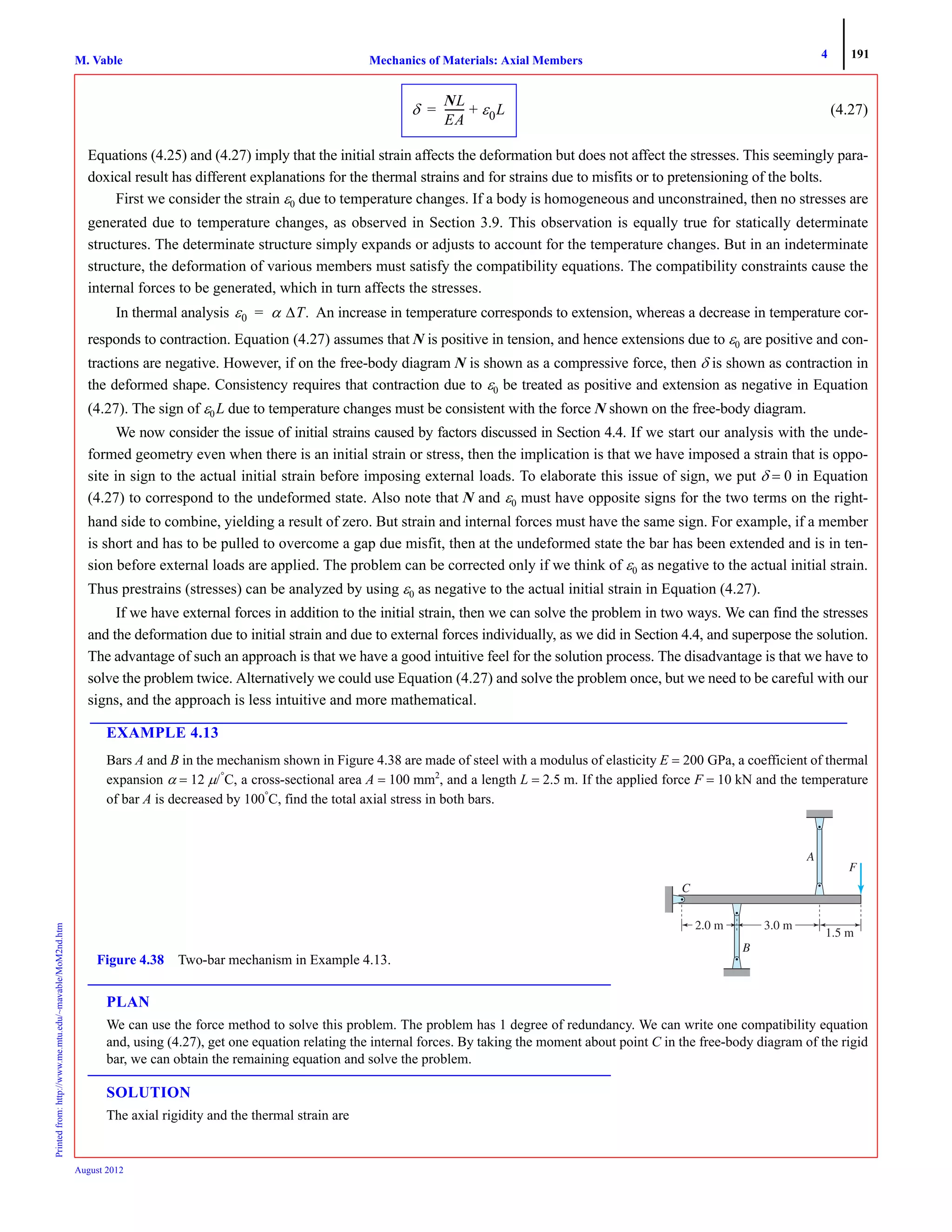4 191
Mechanics of Materials: Axial MembersM. VablePrintedfrom:http://www.me.mtu.edu/~mavable/MoM2nd.htm
August 2012
(4.27)
Equations (4.25) and (4.27) imply that the initial strain affects the deformation but does not affect the stresses. This seemingly para-
doxical result has different explanations for the thermal strains and for strains due to misfits or to pretensioning of the bolts.
First we consider the strain ε0 due to temperature changes. If a body is homogeneous and unconstrained, then no stresses are
generated due to temperature changes, as observed in Section 3.9. This observation is equally true for statically determinate
structures. The determinate structure simply expands or adjusts to account for the temperature changes. But in an indeterminate
structure, the deformation of various members must satisfy the compatibility equations. The compatibility constraints cause the
internal forces to be generated, which in turn affects the stresses.
In thermal analysis An increase in temperature corresponds to extension, whereas a decrease in temperature cor-
responds to contraction. Equation (4.27) assumes that N is positive in tension, and hence extensions due to ε0 are positive and con-
tractions are negative. However, if on the free-body diagram N is shown as a compressive force, then δ is shown as contraction in
the deformed shape. Consistency requires that contraction due to ε0 be treated as positive and extension as negative in Equation
(4.27). The sign of ε0L due to temperature changes must be consistent with the force N shown on the free-body diagram.
We now consider the issue of initial strains caused by factors discussed in Section 4.4. If we start our analysis with the unde-
formed geometry even when there is an initial strain or stress, then the implication is that we have imposed a strain that is oppo-
site in sign to the actual initial strain before imposing external loads. To elaborate this issue of sign, we put δ = 0 in Equation
(4.27) to correspond to the undeformed state. Also note that N and ε0 must have opposite signs for the two terms on the right-
hand side to combine, yielding a result of zero. But strain and internal forces must have the same sign. For example, if a member
is short and has to be pulled to overcome a gap due misfit, then at the undeformed state the bar has been extended and is in ten-
sion before external loads are applied. The problem can be corrected only if we think of ε0 as negative to the actual initial strain.
Thus prestrains (stresses) can be analyzed by using ε0 as negative to the actual initial strain in Equation (4.27).
If we have external forces in addition to the initial strain, then we can solve the problem in two ways. We can find the stresses
and the deformation due to initial strain and due to external forces individually, as we did in Section 4.4, and superpose the solution.
The advantage of such an approach is that we have a good intuitive feel for the solution process. The disadvantage is that we have to
solve the problem twice. Alternatively we could use Equation (4.27) and solve the problem once, but we need to be careful with our
signs, and the approach is less intuitive and more mathematical.
EXAMPLE 4.13
Bars A and B in the mechanism shown in Figure 4.38 are made of steel with a modulus of elasticity E = 200 GPa, a coefficient of thermal
expansion α = 12 μ/°
C, a cross-sectional area A = 100 mm2
, and a length L = 2.5 m. If the applied force F = 10 kN and the temperature
of bar A is decreased by 100°
C, find the total axial stress in both bars.
PLAN
We can use the force method to solve this problem. The problem has 1 degree of redundancy. We can write one compatibility equation
and, using (4.27), get one equation relating the internal forces. By taking the moment about point C in the free-body diagram of the rigid
bar, we can obtain the remaining equation and solve the problem.
SOLUTION
The axial rigidity and the thermal strain are
δ
NL
EA
-------- ε0L+=
ε0 α ΔT.=
1.5 m
C
A
B
F
2.0 m 3.0 m
Figure 4.38 Two-bar mechanism in Example 4.13.
 