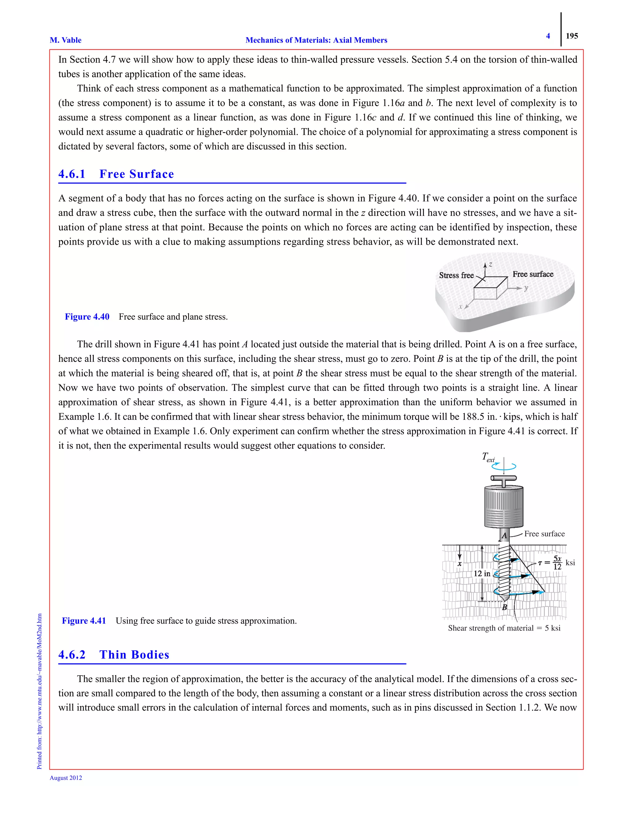 4 195
Mechanics of Materials: Axial MembersM. VablePrintedfrom:http://www.me.mtu.edu/~mavable/MoM2nd.htm
August 2012
In Section 4.7 we will show how to apply these ideas to thin-walled pressure vessels. Section 5.4 on the torsion of thin-walled
tubes is another application of the same ideas.
Think of each stress component as a mathematical function to be approximated. The simplest approximation of a function
(the stress component) is to assume it to be a constant, as was done in Figure 1.16a and b. The next level of complexity is to
assume a stress component as a linear function, as was done in Figure 1.16c and d. If we continued this line of thinking, we
would next assume a quadratic or higher-order polynomial. The choice of a polynomial for approximating a stress component is
dictated by several factors, some of which are discussed in this section.
4.6.1 Free Surface
A segment of a body that has no forces acting on the surface is shown in Figure 4.40. If we consider a point on the surface
and draw a stress cube, then the surface with the outward normal in the z direction will have no stresses, and we have a sit-
uation of plane stress at that point. Because the points on which no forces are acting can be identified by inspection, these
points provide us with a clue to making assumptions regarding stress behavior, as will be demonstrated next.
The drill shown in Figure 4.41 has point A located just outside the material that is being drilled. Point A is on a free surface,
hence all stress components on this surface, including the shear stress, must go to zero. Point B is at the tip of the drill, the point
at which the material is being sheared off, that is, at point B the shear stress must be equal to the shear strength of the material.
Now we have two points of observation. The simplest curve that can be fitted through two points is a straight line. A linear
approximation of shear stress, as shown in Figure 4.41, is a better approximation than the uniform behavior we assumed in
Example 1.6. It can be confirmed that with linear shear stress behavior, the minimum torque will be 188.5 in. · kips, which is half
of what we obtained in Example 1.6. Only experiment can confirm whether the stress approximation in Figure 4.41 is correct. If
it is not, then the experimental results would suggest other equations to consider.
4.6.2 Thin Bodies
The smaller the region of approximation, the better is the accuracy of the analytical model. If the dimensions of a cross sec-
tion are small compared to the length of the body, then assuming a constant or a linear stress distribution across the cross section
will introduce small errors in the calculation of internal forces and moments, such as in pins discussed in Section 1.1.2. We now
xxxx
zzzz
Figure 4.40 Free surface and plane stress.
TT
Free surface
ϭ
ksik
Figure 4.41 Using free surface to guide stress approximation.
Text
 