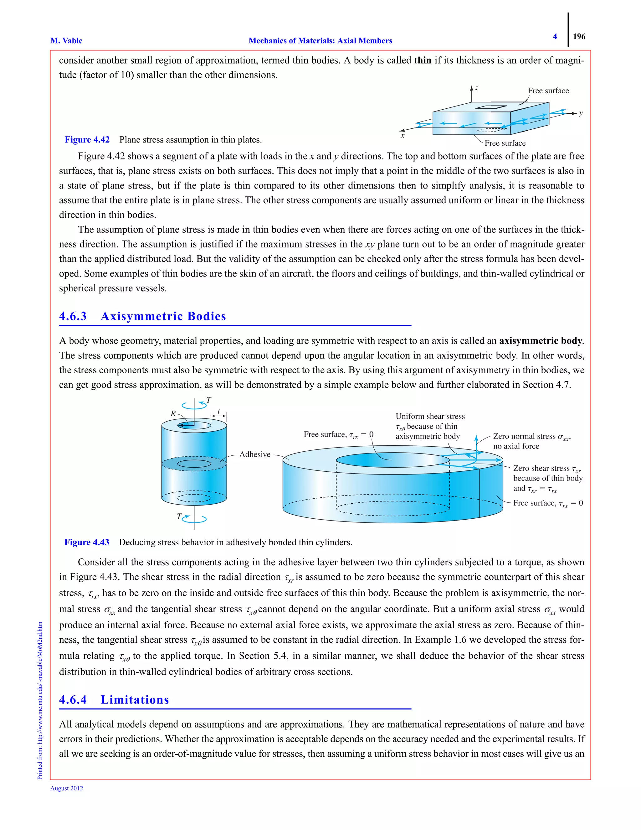 4 196
Mechanics of Materials: Axial MembersM. VablePrintedfrom:http://www.me.mtu.edu/~mavable/MoM2nd.htm
August 2012
consider another small region of approximation, termed thin bodies. A body is called thin if its thickness is an order of magni-
tude (factor of 10) smaller than the other dimensions.
Figure 4.42 shows a segment of a plate with loads in the x and y directions. The top and bottom surfaces of the plate are free
surfaces, that is, plane stress exists on both surfaces. This does not imply that a point in the middle of the two surfaces is also in
a state of plane stress, but if the plate is thin compared to its other dimensions then to simplify analysis, it is reasonable to
assume that the entire plate is in plane stress. The other stress components are usually assumed uniform or linear in the thickness
direction in thin bodies.
The assumption of plane stress is made in thin bodies even when there are forces acting on one of the surfaces in the thick-
ness direction. The assumption is justified if the maximum stresses in the xy plane turn out to be an order of magnitude greater
than the applied distributed load. But the validity of the assumption can be checked only after the stress formula has been devel-
oped. Some examples of thin bodies are the skin of an aircraft, the floors and ceilings of buildings, and thin-walled cylindrical or
spherical pressure vessels.
4.6.3 Axisymmetric Bodies
A body whose geometry, material properties, and loading are symmetric with respect to an axis is called an axisymmetric body.
The stress components which are produced cannot depend upon the angular location in an axisymmetric body. In other words,
the stress components must also be symmetric with respect to the axis. By using this argument of axisymmetry in thin bodies, we
can get good stress approximation, as will be demonstrated by a simple example below and further elaborated in Section 4.7.
Consider all the stress components acting in the adhesive layer between two thin cylinders subjected to a torque, as shown
in Figure 4.43. The shear stress in the radial direction τxr is assumed to be zero because the symmetric counterpart of this shear
stress, τrx, has to be zero on the inside and outside free surfaces of this thin body. Because the problem is axisymmetric, the nor-
mal stress σxx and the tangential shear stress τxθ cannot depend on the angular coordinate. But a uniform axial stress σxx would
produce an internal axial force. Because no external axial force exists, we approximate the axial stress as zero. Because of thin-
ness, the tangential shear stress τxθ is assumed to be constant in the radial direction. In Example 1.6 we developed the stress for-
mula relating τxθ to the applied torque. In Section 5.4, in a similar manner, we shall deduce the behavior of the shear stress
distribution in thin-walled cylindrical bodies of arbitrary cross sections.
4.6.4 Limitations
All analytical models depend on assumptions and are approximations. They are mathematical representations of nature and have
errors in their predictions. Whether the approximation is acceptable depends on the accuracy needed and the experimental results. If
all we are seeking is an order-of-magnitude value for stresses, then assuming a uniform stress behavior in most cases will give us an
x
z
y
Free surface
Free surfaceFigure 4.42 Plane stress assumption in thin plates.
Adhesive
R
T
T
t
stress
␶x␶ ␪
Free surface, ␶rx ϭ 0 Zero normal stress ␴xx␴ ,
no axial force
Zero shear stress ␶xr␶
because of body
␶xr␶ ϭ ␶rx
␶rx ϭ 0
T
Figure 4.43 Deducing stress behavior in adhesively bonded thin cylinders.
 
