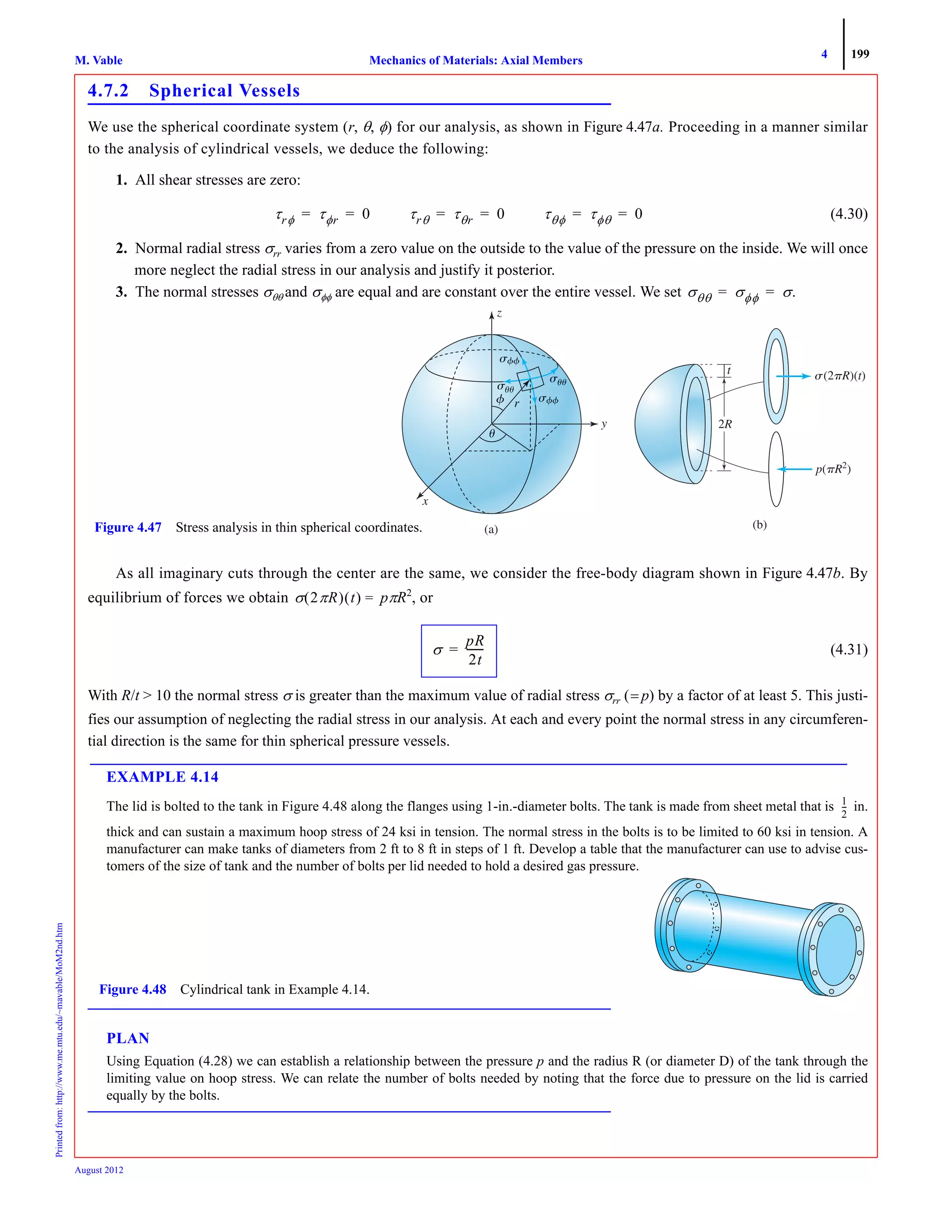 4 199
Mechanics of Materials: Axial MembersM. VablePrintedfrom:http://www.me.mtu.edu/~mavable/MoM2nd.htm
August 2012
4.7.2 Spherical Vessels
We use the spherical coordinate system (r, θ, φ) for our analysis, as shown in Figure 4.47a. Proceeding in a manner similar
to the analysis of cylindrical vessels, we deduce the following:
1. All shear stresses are zero:
(4.30)
2. Normal radial stress σrr varies from a zero value on the outside to the value of the pressure on the inside. We will once
more neglect the radial stress in our analysis and justify it posterior.
3. The normal stresses σθθ and σφφ are equal and are constant over the entire vessel. We set
As all imaginary cuts through the center are the same, we consider the free-body diagram shown in Figure 4.47b. By
equilibrium of forces we obtain pπR2
, or
(4.31)
With R/t > 10 the normal stress σ is greater than the maximum value of radial stress σrr (= p) by a factor of at least 5. This justi-
fies our assumption of neglecting the radial stress in our analysis. At each and every point the normal stress in any circumferen-
tial direction is the same for thin spherical pressure vessels.
EXAMPLE 4.14
The lid is bolted to the tank in Figure 4.48 along the flanges using 1-in.-diameter bolts. The tank is made from sheet metal that is in.
thick and can sustain a maximum hoop stress of 24 ksi in tension. The normal stress in the bolts is to be limited to 60 ksi in tension. A
manufacturer can make tanks of diameters from 2 ft to 8 ft in steps of 1 ft. Develop a table that the manufacturer can use to advise cus-
tomers of the size of tank and the number of bolts per lid needed to hold a desired gas pressure.
PLAN
Using Equation (4.28) we can establish a relationship between the pressure p and the radius R (or diameter D) of the tank through the
limiting value on hoop stress. We can relate the number of bolts needed by noting that the force due to pressure on the lid is carried
equally by the bolts.
τrφ τφr 0= = τrθ τθr 0= = τθφ τφθ 0= =
σθθ σφφ σ.= =
␴(2␲␲ )(t)
(a) (b)
x
y
z
p(␲R␲␲ 2
)
t
22RR
Figure 4.47 Stress analysis in thin spherical coordinates.
σ 2πR( ) t( ) =
σ
pR
2t
-------=
1
2
---
Figure 4.48 Cylindrical tank in Example 4.14.
 