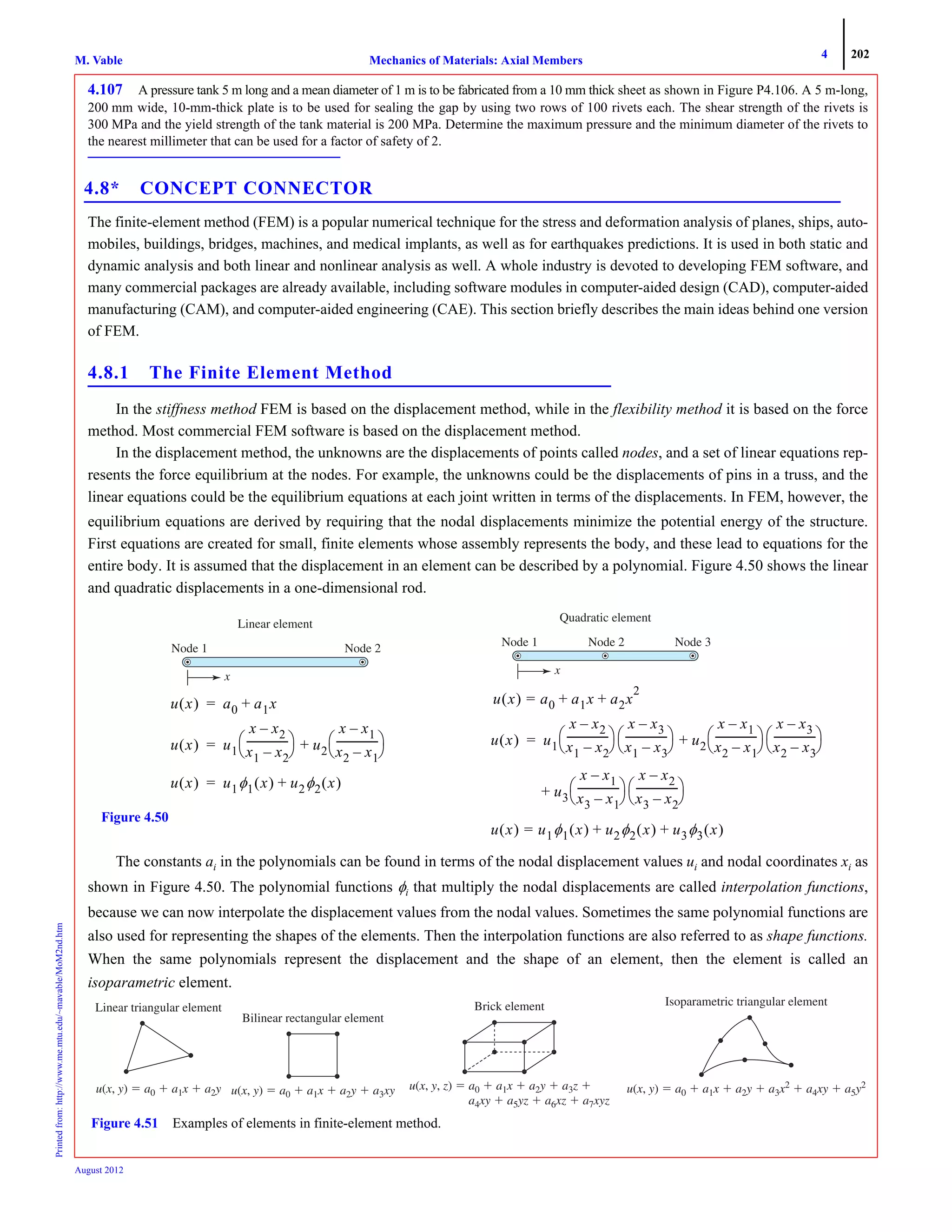 4 202
Mechanics of Materials: Axial MembersM. VablePrintedfrom:http://www.me.mtu.edu/~mavable/MoM2nd.htm
August 2012
4.107 A pressure tank 5 m long and a mean diameter of 1 m is to be fabricated from a 10 mm thick sheet as shown in Figure P4.106. A 5 m-long,
200 mm wide, 10-mm-thick plate is to be used for sealing the gap by using two rows of 100 rivets each. The shear strength of the rivets is
300 MPa and the yield strength of the tank material is 200 MPa. Determine the maximum pressure and the minimum diameter of the rivets to
the nearest millimeter that can be used for a factor of safety of 2.
4.8* CONCEPT CONNECTOR
The finite-element method (FEM) is a popular numerical technique for the stress and deformation analysis of planes, ships, auto-
mobiles, buildings, bridges, machines, and medical implants, as well as for earthquakes predictions. It is used in both static and
dynamic analysis and both linear and nonlinear analysis as well. A whole industry is devoted to developing FEM software, and
many commercial packages are already available, including software modules in computer-aided design (CAD), computer-aided
manufacturing (CAM), and computer-aided engineering (CAE). This section briefly describes the main ideas behind one version
of FEM.
4.8.1 The Finite Element Method
In the stiffness method FEM is based on the displacement method, while in the flexibility method it is based on the force
method. Most commercial FEM software is based on the displacement method.
In the displacement method, the unknowns are the displacements of points called nodes, and a set of linear equations rep-
resents the force equilibrium at the nodes. For example, the unknowns could be the displacements of pins in a truss, and the
linear equations could be the equilibrium equations at each joint written in terms of the displacements. In FEM, however, the
equilibrium equations are derived by requiring that the nodal displacements minimize the potential energy of the structure.
First equations are created for small, finite elements whose assembly represents the body, and these lead to equations for the
entire body. It is assumed that the displacement in an element can be described by a polynomial. Figure 4.50 shows the linear
and quadratic displacements in a one-dimensional rod.
The constants ai in the polynomials can be found in terms of the nodal displacement values ui and nodal coordinates xi as
shown in Figure 4.50. The polynomial functions φi that multiply the nodal displacements are called interpolation functions,
because we can now interpolate the displacement values from the nodal values. Sometimes the same polynomial functions are
also used for representing the shapes of the elements. Then the interpolation functions are also referred to as shape functions.
When the same polynomials represent the displacement and the shape of an element, then the element is called an
isoparametric element.
Quadratic element
Node 1 Node 2 Node 3
x
Node 1
Linear element
x
Node 2
u x( ) a0 a1x+=
u x( ) u1
x x2–
x1 x2–
----------------
⎝ ⎠
⎛ ⎞ u2
x x1–
x2 x1–
----------------
⎝ ⎠
⎛ ⎞+=
u x( ) u1φ1 x( ) u2φ2 x( )+=
u x( ) a0 a1x+= a2x
2
+
u x( ) u1
x x2–
x1 x2–
----------------
⎝ ⎠
⎛ ⎞
x x3–
x1 x3–
----------------
⎝ ⎠
⎛ ⎞ u2
x x1–
x2 x1–
----------------
⎝ ⎠
⎛ ⎞
x x3–
x2 x3–
----------------
⎝ ⎠
⎛ ⎞+=
u+ 3
x x1–
x3 x1–
----------------
⎝ ⎠
⎛ ⎞
x x2–
x3 x2–
----------------
⎝ ⎠
⎛ ⎞
u x( ) u1φ1 x( ) u2φ2 x( )+= u3φ3 x( )+
Figure 4.50
Linear triangular element
u(x, y) a0 ϩ a x ϩ a2y22
Bilinear rectangular element
u(x, y) a0 ϩ a1x a22 ϩ 3xy
Brick element
u(x, , z) ϭ
a 7xyz
Isoparametric triangular element
u(x, y) a0 a1 ϩ a2y22 a3x2 a44 ϩ a5y2
Figure 4.51 Examples of elements in finite-element method.
 