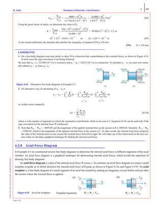 4 157
Mechanics of Materials: Axial MembersM. VablePrintedfrom:http://www.me.mtu.edu/~mavable/MoM2nd.htm
August 2012
(E8)
Using the given factor of safety, we determine the value of Di:
or
(E9)
To the nearest millimeter, the diameter that satisfies the inequality in Equation (E9) is 124 mm.
ANS. Di = 124 mm
COMMENTS
1. On a free-body diagram some may prefer to show N in a direction that counterbalances the external forces, as shown in Figure 4.14.
In such cases the sign convention is not being followed.
We note that uB− uA = 0.2388 (10−3
) m is extension and uC − uB = 1.0233 (10−3
) m is contraction. To calculate uC − uA we must now manu-
ally subtract uC − uB from uB− uA .
2. An alternative way of calculating of uC − uA is
or, written more compactly,
(4.14)
where n is the number of segments on which the summation is performed, which in our case is 2. Equation (4.14) can be used only if the
sign convention for the internal force N is followed.
3. Note that NBC − NAB = −3000 kN and the magnitude of the applied external force at the section at B is 3000 kN. Similarly, NCD − NBC
= 5500 kN, which is the magnitude of the applied external force at the section at C. In other words, the internal axial force jumps by
the value of the external force as one crosses the external force from left to right. We will make use of this observation in the next sec-
tion, when we develop a graphical technique for finding the internal axial force.
4.2.8 Axial Force Diagram
In Example 4.3 we constructed several free-body diagrams to determine the internal axial force in different segments of the axial
member. An axial force diagram is a graphical technique for determining internal axial forces, which avoids the repetition of
drawing free-body diagrams.
An axial force diagram is a plot of the internal axial force N versus x. To construct an axial force diagram we create a small
template to guide us in which direction the internal axial force will jump, as shown in Figure 4.15a and Figure 4.15b. An axial
template is a free-body diagram of a small segment of an axial bar created by making an imaginary cut just before and just after
the section where the external force is applied.
σCD
NCD
ACD
-----------
4000 10
3
× N
π 4⁄( ) 0.2 m( )
2
Di
2
–[ ]
------------------------------------------------------
16,000 10
3
×
π 0.2
2
Di
2
–( )[ ]
------------------------------------ N/m
2
= = =
K
σyield
σCD
-------------
250 10
6
π 0.2
2
Di
2
–( )[ ]××
16,000 10
3
×
------------------------------------------------------------------ 49.09 0.2
2
Di
2
–( ) 1.2≥= = =
Di
2
0.2
2
24.45 10
3–
×–≤ or Di 124.7 10
3–
× m≤
NBCN
1500 kN
1500 kN
750 kN
750 kN
(b)
NABN
750 kN
750 kN
(a)
Figure 4.14 Alternative free body diagrams in Example 4.3.
uC uA–
N
EA
------- dx
xA
xC
∫
NAB
EABAAB
-------------------- dx
NBC
EBCABC
-------------------- dx
xB
xC
∫+
xA
xB
∫= =
uC uB–
⎫
⎬
⎭
uB uA–⎫
⎬
⎭
Δu
Ni Δxi
EiAi
---------------
i 1=
n
∑=
N1 N2NN
FextFF
2
FextF
2
Figure 4.15 Axial bar templates. N2 = N1 − Fext
(a)
N1
N2NN
FextF
2
FextFF
2
N2 = N1 + Fextt
(b)
Template Equations
 