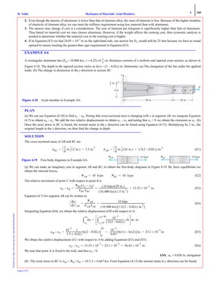4 160
Mechanics of Materials: Axial MembersM. VablePrintedfrom:http://www.me.mtu.edu/~mavable/MoM2nd.htm
August 2012
2. Even though the density of aluminum is lower than that of titanium alloy, the mass of titanium is less. Because of the higher modulus
of elasticity of titanium alloy, we can meet the stiffness requirement using less material than with aluminum.
3. The answer may change if cost is a consideration. The cost of titanium per kilogram is significantly higher than that of aluminum.
Thus based on material cost we may choose aluminum. However, if the weight affects the running cost, then economic analysis is
needed to determine whether the material cost or the running cost is higher.
4. If in Equation (E5) we had 24.05 × 10–3
m on the right-hand side, our answer for DTi would still be 25 mm because we have to round
upward to ensure meeting the greater-than sign requirement in Equation (E5).
EXAMPLE 4.6
A rectangular aluminum bar (Eal = 10,000 ksi, ν = 0.25) of -in. thickness consists of a uniform and tapered cross section, as shown in
Figure 4.18. The depth in the tapered section varies as h(x) = (2 − 0.02x) in. Determine: (a) The elongation of the bar under the applied
loads. (b) The change in dimension in the y direction in section BC.
PLAN
(a) We can use Equation (4.10) to find uC − uB. Noting that cross-sectional area is changing with x in segment AB, we integrate Equation
(4.7) to obtain uB − uA. We add the two relative displacements to obtain uC − uA and noting that uA = 0 we obtain the extension as uC. (b)
Once the axial stress in BC is found, the normal strain in the y direction can be found using Equation (4.13). Multiplying by 2 in., the
original length in the y direction, we then find the change in depth.
SOLUTION
The cross-sectional areas of AB and BC are
(E1)
(a) We can make an imaginary cuts in segment AB and BC, to obtain the free-body diagrams in Figure 4.19. By force equilibrium we
obtain the internal forces,
(E2)
The relative movement of point C with respect to point B is
(E3)
Equation (4.7) for segment AB can be written as
(E4)
Integrating Equation (E4), we obtain the relative displacement of B with respect to A:
or
(E5)
We obtain the relative displacement of C with respect to A by adding Equations (E3) and (E5):
(E6)
We note that point A is fixed to the wall, and thus uA = 0.
ANS. uC = 0.036 in. elongation
(b) The axial stress in BC is σAB = NBC /ABC = 10/1.5 = 6.667 ksi. From Equation (4.13) the normal strain in y direction can be found,
3
4
---
y
P
50 in 20 in
3
4 in
4 in
Figure 4.18 Axial member in Example 4.6.
ABC
3
4
--- in.
⎝ ⎠
⎛ ⎞ 2 in.( ) 1.5 in.
2
= = AAB
3
4
--- in.
⎝ ⎠
⎛ ⎞ 2h in.( ) 1.5 2 0.02x–( ) in.
2
= =
10 kipsNBCN
Figure 4.19 Free-body diagrams in Example 4.6.
10 kipsNABN
NAB 10 kips= NBC 10 kips=
uC uB–
NBC xC xB–( )
EBCABC
---------------------------------
10 kips( ) 20 in.( )
10,000 ksi( ) 1.5 in.
2
( )
------------------------------------------------------ 13.33 10
3–
× in.= = =
xd
du
⎝ ⎠
⎛ ⎞
AB
NAB
EABAAB
--------------------
10 kips
10,000 ksi( ) 1.5 2 0.02x–( ) in.
2
[ ]
---------------------------------------------------------------------------------= =
du
uA
uB
∫
10
3–
1.5 2 0.02x–( )
----------------------------------- dx
xA=0
xB=50
∫ in.=
uB uA–
10
3–
1.5
-----------
1
0.02–( )
------------------ 2 0.02x–( )ln
0
50
10
3–
0.03
----------- 1( ) 2( )ln–ln[ ] in.– 23.1 10×
3–
in.= = =
uC uA– 13.33 10
3–
× 23.1 10×
3–
+ 36.43 10
3–
× in.= =
 