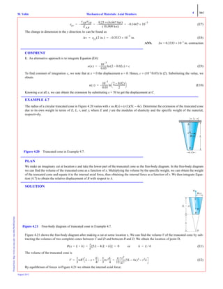 4 161
Mechanics of Materials: Axial MembersM. VablePrintedfrom:http://www.me.mtu.edu/~mavable/MoM2nd.htm
August 2012
(E7)
The change in dimension in the y direction Δv can be found as
(E8)
ANS. Δv = 0.3333 × 10−3
in. contraction
COMMENT
1. An alternative approach is to integrate Equation (E4):
(E9)
To find constant of integration c, we note that at x = 0 the displacement u = 0. Hence, c = (10−3
/0.03) ln (2). Substituting the value, we
obtain
(E10)
Knowing u at all x, we can obtain the extension by substituting x = 50 to get the displacement at C.
EXAMPLE 4.7
The radius of a circular truncated cone in Figure 4.20 varies with x as R(x) = (r/L)(5L − 4x). Determine the extension of the truncated cone
due to its own weight in terms of E, L, r, and γ, where E and γ are the modulus of elasticity and the specific weight of the material,
respectively.
PLAN
We make an imaginary cut at location x and take the lower part of the truncated cone as the free-body diagram. In the free-body diagram
we can find the volume of the truncated cone as a function of x. Multiplying the volume by the specific weight, we can obtain the weight
of the truncated cone and equate it to the internal axial force, thus obtaining the internal force as a function of x. We then integrate Equa-
tion (4.7) to obtain the relative displacement of B with respect to A.
SOLUTION
Figure 4.21 shows the free-body diagram after making a cut at some location x. We can find the volume V of the truncated cone by sub-
tracting the volumes of two complete cones between C and D and between B and D. We obtain the location of point D,
(E1)
The volume of the truncated cone is
(E2)
By equilibrium of forces in Figure 4.21 we obtain the internal axial force:
εyy
νABσAB
EΑΒ
-------------------–
0.25 6.667 ksi( )×
10,000 ksi( )
--------------------------------------------– 0.1667 10×
3–
–= = =
Δv εyy 2 in.( ) 0.3333 10×
3–
in.–= =
u x( )
10
3–
0.03
----------- 2 0.02x–( ) c+ln–=
u x( )
10
3–
0.03
-----------
2 0.02x–
2
----------------------
⎝ ⎠
⎛ ⎞ln–=
R(x)
x
B
A
r
L
Figure 4.20 Truncated cone in Example 4.7.
D
N
R x)
(L Ϫ x)
h
Figure 4.21 Free-body diagram of truncated cone in Example 4.7.
R x L h+=( )
r
L
--- 5L 4 L h+( )–[ ] 0= = or h L 4⁄=
V
1
3
---πR2 L x–
L
4
---+
⎝ ⎠
⎛ ⎞ 1
3
---πr2L
4
---–
π
12
------
r2
L2
----- 5L 4x–( )3 r2L–= =
 
