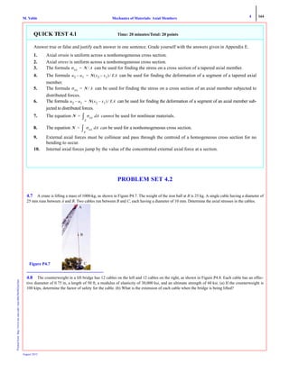 4 164
Mechanics of Materials: Axial MembersM. VablePrintedfrom:http://www.me.mtu.edu/~mavable/MoM2nd.htm
August 2012
PROBLEM SET 4.2
4.7 A crane is lifting a mass of 1000-kg, as shown in Figure P4.7. The weight of the iron ball at B is 25 kg. A single cable having a diameter of
25 mm runs between A and B. Two cables run between B and C, each having a diameter of 10 mm. Determine the axial stresses in the cables.
4.8 The counterweight in a lift bridge has 12 cables on the left and 12 cables on the right, as shown in Figure P4.8. Each cable has an effec-
tive diameter of 0.75 in, a length of 50 ft, a modulus of elasticity of 30,000 ksi, and an ultimate strength of 60 ksi. (a) If the counterweight is
100 kips, determine the factor of safety for the cable. (b) What is the extension of each cable when the bridge is being lifted?
QUICK TEST 4.1 Time: 20 minutes/Total: 20 points
Answer true or false and justify each answer in one sentence. Grade yourself with the answers given in Appendix E.
1. Axial strain is uniform across a nonhomogeneous cross section.
2. Axial stress is uniform across a nonhomogeneous cross section.
3. The formula can be used for finding the stress on a cross section of a tapered axial member.
4. The formula can be used for finding the deformation of a segment of a tapered axial
member.
5. The formula can be used for finding the stress on a cross section of an axial member subjected to
distributed forces.
6. The formula can be used for finding the deformation of a segment of an axial member sub-
jected to distributed forces.
7. The equation cannot be used for nonlinear materials.
8. The equation can be used for a nonhomogeneous cross section.
9. External axial forces must be collinear and pass through the centroid of a homogeneous cross section for no
bending to occur.
10. Internal axial forces jump by the value of the concentrated external axial force at a section.
σxx N A⁄=
u2 u1– N x2 x1–( ) EA⁄=
σxx N A⁄=
u2 u1– N x2 x1–( ) EA⁄=
N σxx Ad
A
∫=
N σxx Ad
A
∫=
A
B
CFigure P4.7
 