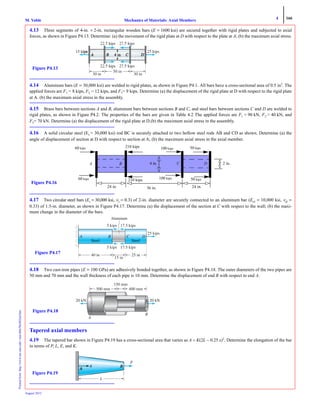 4 166
Mechanics of Materials: Axial MembersM. VablePrintedfrom:http://www.me.mtu.edu/~mavable/MoM2nd.htm
August 2012
4.13 Three segments of 4-in. × 2-in. rectangular wooden bars (E = 1600 ksi) are secured together with rigid plates and subjected to axial
forces, as shown in Figure P4.13. Determine: (a) the movement of the rigid plate at D with respect to the plate at A; (b) the maximum axial stress.
4.14 Aluminum bars (E = 30,000 ksi) are welded to rigid plates, as shown in Figure P4.1. All bars have a cross-sectional area of 0.5 in2
. The
applied forces are F1 = 8 kips, F2 = 12 kips, and F3= 9 kips. Determine (a) the displacement of the rigid plate at D with respect to the rigid plate
at A. (b) the maximum axial stress in the assembly.
4.15 Brass bars between sections A and B, aluminum bars between sections B and C, and steel bars between sections C and D are welded to
rigid plates, as shown in Figure P4.2. The properties of the bars are given in Table 4.2 The applied forces are F1 = 90 kN, F2 = 40 kN, and
F3= 70 kN. Determine (a) the displacement of the rigid plate at D.(b) the maximum axial stress in the assembly.
4.16 A solid circular steel (Es = 30,000 ksi) rod BC is securely attached to two hollow steel rods AB and CD as shown. Determine (a) the
angle of displacement of section at D with respect to section at A; (b) the maximum axial stress in the axial member.
4.17 Two circular steel bars (Es = 30,000 ksi, νs = 0.3) of 2-in. diameter are securely connected to an aluminum bar (Ea1 = 10,000 ksi, νal =
0.33) of 1.5-in. diameter, as shown in Figure P4.17. Determine (a) the displacement of the section at C with respect to the wall; (b) the maxi-
mum change in the diameter of the bars.
4.18 Two cast-iron pipes (E = 100 GPa) are adhesively bonded together, as shown in Figure P4.18. The outer diameters of the two pipes are
50 mm and 70 mm and the wall thickness of each pipe is 10 mm. Determine the displacement of end B with respect to end A.
Tapered axial members
4.19 The tapered bar shown in Figure P4.19 has a cross-sectional area that varies as A = K(2L − 0.25 x)2
. Determine the elongation of the bar
in terms of P, L, E, and K.
p p
kips
50 in
30 in 30 in
Figure P4.13
Figure P4.16
60 kips
A B C4 in. 2 in.
24 in.36 in.24 in.
D
60 kips
210 kips
100 kips
100 kips
210 kips
50 kips
50 kips
25 kips
Aluminum
5 kips 17.5 kips
5 kips 17.5 kips
40 in
15 in
25 in
Figure P4.17
500 mm
20 kN
150 mm
A
B
20 kN
Figure P4.18
L
Figure P4.19
 