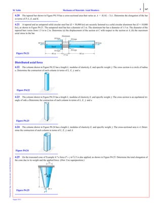 4 167
Mechanics of Materials: Axial MembersM. VablePrintedfrom:http://www.me.mtu.edu/~mavable/MoM2nd.htm
August 2012
4.20 The tapered bar shown in Figure P4.19 has a cross-sectional area that varies as . Determine the elongation of the bar
in terms of P, L, E, and K.
4.21 A tapered and an untapered solid circular steel bar (E = 30,000 ksi) are securely fastened to a solid circular aluminum bar (E = 10,000
ksi), as shown in Figure P4.21. The untapered steel bar has a diameter of 2 in. The aluminum bar has a diameter of 1.5 in. The diameter of the
tapered bars varies from 1.5 in to 2 in. Determine (a) the displacement of the section at C with respect to the section at A; (b) the maximum
axial stress in the bar.
Distributed axial force
4.22 The column shown in Figure P4.22 has a length L, modulus of elasticity E, and specific weight γ. The cross section is a circle of radius
a. Determine the contraction of each column in terms of L, E, γ, and a.
4.23 The column shown in Figure P4.23 has a length L, modulus of elasticity E, and specific weight γ. The cross section is an equilateral tri-
angle of side a.Determine the contraction of each column in terms of L, E, γ, and a.
4.24 The column shown in Figure P4.24 has a length L, modulus of elasticity E, and specific weight γ. The cross-sectional area is A. Deter-
mine the contraction of each column in terms of L, E, γ, and A.
4.25 On the truncated cone of Example 4.7 a force P = γ πr2
L/5 is also applied, as shown in Figure P4.25. Determine the total elongation of
the cone due to its weight and the applied force. (Hint: Use superposition.)
A K 4L 3x–( )=
10 kips 20 kips
10 kips
60 kips40 kips
20 kips
40 in
15 in
60 in
Aluminum
Figure P4.21
Figure P4.22
Figure P4.23
Figure P4.24
P
L
5r
Figure P4.25
 