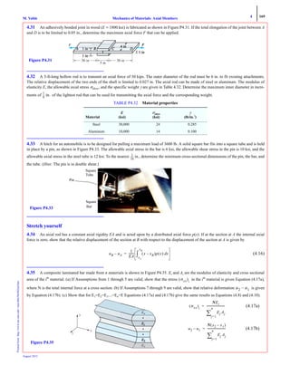 4 169
Mechanics of Materials: Axial MembersM. VablePrintedfrom:http://www.me.mtu.edu/~mavable/MoM2nd.htm
August 2012
4.31 An adhesively bonded joint in wood (E = 1800 ksi) is fabricated as shown in Figure P4.31. If the total elongation of the joint between A
and D is to be limited to 0.05 in., determine the maximum axial force F that can be applied.
4.32 A 5-ft-long hollow rod is to transmit an axial force of 30 kips. The outer diameter of the rod must be 6 in. to fit existing attachments.
The relative displacement of the two ends of the shaft is limited to 0.027 in. The axial rod can be made of steel or aluminum. The modulus of
elasticity E, the allowable axial stress σallow, and the specific weight γ are given in Table 4.32. Determine the maximum inner diameter in incre-
ments of of the lightest rod that can be used for transmitting the axial force and the corresponding weight.
4.33 A hitch for an automobile is to be designed for pulling a maximum load of 3600 lb. A solid square bar fits into a square tube and is held
in place by a pin, as shown in Figure P4.33. The allowable axial stress in the bar is 6 ksi, the allowable shear stress in the pin is 10 ksi, and the
allowable axial stress in the steel tube is 12 ksi. To the nearest in., determine the minimum cross-sectional dimensions of the pin, the bar, and
the tube. (Hint: The pin is in double shear.)
Stretch yourself
4.34 An axial rod has a constant axial rigidity EA and is acted upon by a distributed axial force p(x). If at the section at A the internal axial
force is zero, show that the relative displacement of the section at B with respect to the displacement of the section at A is given by
(4.16)
5
4.35 A composite laminated bar made from n materials is shown in Figure P4.35. Ei and Ai are the modulus of elasticity and cross sectional
area of the ith
material. (a) If Assumptions from 1 through 5 are valid, show that the stress in the ith
material is given Equation (4.17a),
where N is the total internal force at a cross section. (b) If Assumptions 7 through 9 are valid, show that relative deformation is given
by Equation (4.17b). (c) Show that for E1=E2=E3....=En=E Equations (4.17a) and (4.17b) give the same results as Equations (4.8) and (4.10).
TABLE P4.32 Material properties
Material
E
(ksi)
σallow
(ksi)
γ
(lb/in.3
)
Steel 30,000 24 0.285
Aluminum 10,000 14 0.100
5 in
36 in36 inFigure P4.31
1
8
--- in.
1
16
------
Pin
Square
Bar
Square
Tube
Figure P4.33
uB uA–
1
EA
------- x xB–( )p x( ) xd
xA
xB
∫=
σxx( )i
u2 u1–
1
x
y
z
Figure P4.35
(4.17a)
(4.17b)
σxx( )i
NEi
Ej Aj
j=1
n
∑
--------------------------=
u2 u1–
N x2 x1–( )
Ej Aj
j=1
n
∑
--------------------------=
 