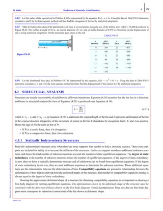 4 171
Mechanics of Materials: Axial MembersM. VablePrintedfrom:http://www.me.mtu.edu/~mavable/MoM2nd.htm
August 2012
4.42 Let the radius of the tapered rod in Problem 4.41 be represented by the equation R(x) = a + bx. Using the data in Table P4.41 determine
constants a and b by the least-squares method and then find the elongation of the rod by analytical integration.
4.43 Table 4.43 shows the values of the distributed axial force at several points along the axis of the hollow steel rod (E = 30,000 ksi) shown in
Figure P4.43. The rod has a length of 36 in., an outside diameter of 1 in., and an inside diameter of 0.875 in. Determine (a) the displacement of
end A using numerical integration; (b) the maximum axial stress in the rod.
4.44 Let the distributed force p(x) in Problem 4.43 be represented by the equation Using the data in Table P4.43
determine constants a, b, and c by the least-squares method and then find the displacement of the section at A by analytical integration.
4.3 STRUCTURAL ANALYSIS
Structures are usually an assembly of axial bars in different orientations. Equation (4.10) assumes that the bar lies in x direction,
and hence in structural analysis the form of Equation (4.21) is preferred over Equation (4.10).
(4.21)
where L= x2 − x1 and δ =u2 – u1 in Equation (4.10). L represents the original length of the bar and δ represents deformation of the bar
in the original direction irrespective of the movement of points on the bar. It should also be recognized that L, E, and A are positive.
Hence the sign of δ is the same as that of N:
• If N is a tensile force, then δ is elongation.
• If N is a compressive force, then δ is contraction.
4.3.1 Statically Indeterminate Structures
Statically indeterminate structures arise when there are more supports than needed to hold a structure in place. These extra sup-
ports are included for safety or to increase the stiffness of the structures. Each extra support introduces additional unknown reac-
tions, and hence the total number of unknown reactions exceeds the number of static equilibrium equations. The degree of static
redundancy is the number of unknown reactions minus the number of equilibrium equations. If the degree of static redundancy
is zero, then we have a statically determinate structure and all unknowns can be found from equilibrium equations. If the degree
of static redundancy is not zero, then we need additional equations to determine the unknown reactions. These additional equa-
tions are the relationships between the deformations of bars. Compatibility equations are geometric relationships between the
deformations of bars that are derived from the deformed shapes of the structure. The number of compatibility equations needed is
always equal to the degree of static redundancy.
Drawing the approximate deformed shape of a structure for obtaining compatibility equations is as important as drawing a
free-body diagram for writing equilibrium equations. The deformations shown in the deformed shape of the structure must be
consistent with the direction of forces drawn on the free-body diagram. Tensile (compressive) force on a bar on free body dia-
gram must correspond to extension (contraction) of the bar shown in deformed shape.
A x
Figure P4.43
TABLE P4.43
x
(inches)
p(x)
(lb/in.)
x
(in.)
p(x)
(lb/in.)
0 260 21 −471
3 106 24 −598
6 32 27 −645
9 40 30 −880
12 −142 33 −1035
15 −243 36 −1108
18 −262
p x( ) cx
2
bx a.+ +=
δ
NL
EA
--------=
 