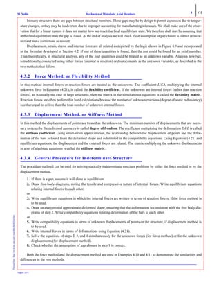 4 172
Mechanics of Materials: Axial MembersM. VablePrintedfrom:http://www.me.mtu.edu/~mavable/MoM2nd.htm
August 2012
In many structures there are gaps between structural members. These gaps may be by design to permit expansion due to temper-
ature changes, or they may be inadvertent due to improper accounting for manufacturing tolerances. We shall make use of the obser-
vation that for a linear system it does not matter how we reach the final equilibrium state. We therefore shall start by assuming that
at the final equilibrium state the gap is closed. At the end of analysis we will check if our assumption of gap closure is correct or incor-
rect and make corrections as needed.
Displacement, strain, stress, and internal force are all related as depicted by the logic shown in Figure 4.9 and incorporated
in the formulas developed in Section 4.2. If one of these quantities is found, then the rest could be found for an axial member.
Thus theoretically, in structural analysis, any of the four quantities could be treated as an unknown variable. Analysis however,
is traditionally conducted using either forces (internal or reaction) or displacements as the unknown variables, as described in the
two methods that follow.
4.3.2 Force Method, or Flexibility Method
In this method internal forces or reaction forces are treated as the unknowns. The coefficient L/EA, multiplying the internal
unknown force in Equation (4.21), is called the flexibility coefficient. If the unknowns are internal forces (rather than reaction
forces), as is usually the case in large structures, then the matrix in the simultaneous equations is called the flexibility matrix.
Reaction forces are often preferred in hand calculations because the number of unknown reactions (degree of static redundancy)
is either equal to or less than the total number of unknown internal forces.
4.3.3 Displacement Method, or Stiffness Method
In this method the displacements of points are treated as the unknowns. The minimum number of displacements that are neces-
sary to describe the deformed geometry is called degree of freedom. The coefficient multiplying the deformation EA/L is called
the stiffness coefficient. Using small-strain approximation, the relationship between the displacement of points and the defor-
mation of the bars is found from the deformed shape and substituted in the compatibility equations. Using Equation (4.21) and
equilibrium equations, the displacement and the external forces are related. The matrix multiplying the unknown displacements
in a set of algebraic equations is called the stiffness matrix.
4.3.4 General Procedure for Indeterminate Structure
The procedure outlined can be used for solving statically indeterminate structure problems by either the force method or by the
displacement method.
1. If there is a gap, assume it will close at equilibrium.
2. Draw free-body diagrams, noting the tensile and compressive nature of internal forces. Write equilibrium equations
relating internal forces to each other.
or
3. Write equilibrium equations in which the internal forces are written in terms of reaction forces, if the force method is
to be used.
4. Draw an exaggerated approximate deformed shape, ensuring that the deformation is consistent with the free body dia-
grams of step 2. Write compatibility equations relating deformation of the bars to each other.
or
5. Write compatibility equations in terms of unknown displacements of points on the structure, if displacement method is
to be used.
6. Write internal forces in terms of deformations using Equation (4.21).
7. Solve the equations of steps 2, 3, and 4 simultaneously for the unknown forces (for force method) or for the unknown
displacements (for displacement method).
8. Check whether the assumption of gap closure in step 1 is correct.
Both the force method and the displacement method are used in Examples 4.10 and 4.11 to demonstrate the similarities and
differences in the two methods.
 