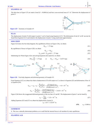 4 173
Mechanics of Materials: Axial MembersM. VablePrintedfrom:http://www.me.mtu.edu/~mavable/MoM2nd.htm
August 2012
EXAMPLE 4.9
The three bars in Figure 4.25 are made of steel (E = 30,000 ksi) and have cross-sectional areas of 1 in2
. Determine the displacement of
point D
PLAN
The displacement of point D with respect to point C can be found using Equation (4.21). The deformation of rod AC or BC can also be
found from Equation (4.21) and related to the displacement of point C using small-strain approximation.
SOLUTION
Figure 4.26 shows the free body diagrams. By equilibrium of forces in Figure 4.26a, we obtain
(E1)
By equilibrium of forces in Figure 4.26b, we obtain
(E2)
(E3)
Substituting for θ from Figure 4.26c and solving Equations (E2) and (E3), we obtain
(E4)
From Equation (4.21) we obtain the relative displacement of D with respect to C as shown in Equation (E5) and deformation of bar AC
in Equation (E6).
(E5)
(E6)
Figure 4.26d shows the exaggerated deformed geometry of the two bars AC and BC. The displacement of point C can be found by
(E7)
Adding Equations (E5) and (E7) we obtain the displacement of point D,
uD = (4.5 + 3.52)10−3
in.
ANS. uD = 0.008 in
COMMENT
1. This was a statically determinate problem as we could find the internal forces in all members by static equilibrium.
EXAMPLE 4.10
3 in
4 in
5 in
P ϭ 27 kips
A
C D
B
3 in
Figure 4.25 Geometry in Example 4.9
NCD 27 kips=
NCA NCB=
NCA θcos NCB θcos+ 27 kips=
2NCA
4
5
---
⎝ ⎠
⎛ ⎞ 27 kips= or NCA NCB 16.875 kips= =
3
5
P ϭ 27 kips
uC
NCA
NCB
uD
C
␪
␪ D
P ϭ 27 kipsNCD
(a) (b)
(c)
(c)
θ
3
4
5
A
C
␪
␪
B
uC
␦AC
(d)
Figure 4.26 Free-body diagrams and deformed geometry in Example 4.9.
δCD uD uC–
NCDLCD
ECDACD
----------------------
27 kips( ) 5 in.( )
30,000 ksi( ) 1 in.
2
( )
-------------------------------------------------= = 4.5 10
3–
× in.= =
δAC
NCALCA
ECAACA
--------------------
16.875 kips( ) 5 in.( )
30,000 ksi( ) 1 in.
2
( )
------------------------------------------------- 2.8125 10
3–
in.×= = =
uC
δAC
θcos
------------ 3.52 10
3–
× in.= =
 