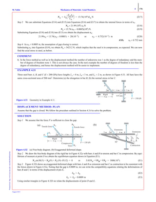 4 176
Mechanics of Materials: Axial MembersM. VablePrintedfrom:http://www.me.mtu.edu/~mavable/MoM2nd.htm
August 2012
(E17)
Step 5 We can substitute Equations (E14) and (E15) into Equations (E16) and (E17) to obtain the internal forces in terms of uP.
Nal = 21.99 (106
) uP N (E18)
Nst = 13.74 (uP − 0.0005)(106
) N (E19)
Substituting Equations (E18) and (E19) into (E13) we obtain the displacement uP.
(E20)
ANS. uP = 0.752 mm
Step 6 As uP > 0.0005 m, the assumption of gap closing is correct.
Substituting uP into Equation (E19), we obtain Nst = 3423.2 N, which implies that the steel is in compression, as expected. We can now
find the axial stress in steel, as before.
COMMENT
1. In the force method as well as in the displacement method the number of unknowns was 1 as the degree of redundancy and the num-
ber of degrees of freedom were 1. This is not always the case. In the next example the number of degrees of freedom is less than the
degree of redundancy, and hence the displacement method will be easier to implement.
EXAMPLE 4.11
Three steel bars A, B, and C (E = 200 GPa) have lengths LA = 4 m, LB = 3 m, and LC = 2 m, as shown in Figure 4.31. All bars have the
same cross-sectional area of 500 mm2
. Determine (a) the elongation in bar B; (b) the normal stress in bar C.
DISPLACEMENT METHOD: PLAN
Assume that the gap is closed. We follow the procedure outlined in Section 4.3.4 to solve the problem.
SOLUTION
Step 1 We assume that the force P is sufficient to close the gap.
Step 2 We draw the free-body diagram of the rigid bar in Figure 4.32a with bars A and B in tension and bar C in compression. By equi-
librium of moment at point O we obtain the equilibrium equation shown in Equation (E1).
(E1)
Step 3 Figure 4.32b shows an exaggerated deformed shape with bars A and B as extension and bar C as contraction to be consistent with
the forces drawn in Figure 4.32a. Noting that the gap is 0.0009 m, we can write the compatibility equations relating the deformations of
bars B and C in terms of the displacement of pin E,
(E2)
(E3)
Using similar triangles in Figure 4.32b we relate the displacements of point D and E,
Nst δst
EstAst
Lst
--------------
⎝ ⎠
⎛ ⎞ 13.74 106( )δst N= =
21.99uP 13.74 uP 0.0005–( )+ 20 10 3–( )= or uP 0.752 10 3–( ) m=
A
50Њ
5 m
4 m 3 m
0.9 mm
D E
C
B
P ϭ 150 kN
O F
Rigid
Figure 4.31 Geometry in Example 4.11.
Tensile forceTensile force
Compressive
force
50Њ
P ϭ 150 kN
5 m
4 m 3 m
D
NAN
Oy
Ox
NBN
NC
E
F
Rigid
Figure 4.32 (a) Free-body diagram. (b) Exaggerated deformed shape.
(a)
O
E
50Њ
Extension
5 m 4 m
␦D ␦A ␦E ␦C ␦B
Extension
Contraction
50Њ
(b)
NA 50 5( )sin NB 9( ) NC 9( ) P– 12( )+ + 0= or 3.83NA 9NB 9NC+ + 1800 103( )=
δB δE=
δC δE 0.0009 m–=
 