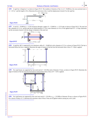 4 180
Mechanics of Materials: Axial MembersM. VablePrintedfrom:http://www.me.mtu.edu/~mavable/MoM2nd.htm
August 2012
4.52 A rigid bar is hinged at C as shown in Figure P4.52. The modulus of elasticity of bar A is E = 30,000 ksi, the cross-sectional area is
A = 1.25 in.2
, and the length is 24 in. Determine the axial stress in bar A and the displacement of point D on the rigid bar.
4.53 A steel (E = 30,000 ksi, ν = 0.28) rod passes through a copper ( E = 15,000 ksi, ν = 0.35) tube as shown in Figure P4.53. The steel rod
has a diameter of 1/2 in., and the tube has an inside diameter of 3/4 in. and a thickness of 1/8 in. If the applied load is P = 2.5 kips, determine
(a) the movement of point A (b) the change in diameter of the steel rod.
4.54 A rigid bar ABC is supported by two aluminum cables (E = 10,000 ksi) with a diameter of 1/2 in. as shown in Figure P4.54. The bar is
horizontal before the force is applied. Determine the angle of rotation of the bar from the horizontal when a force P= 5 kips is applied.
4.55 Two rigid beams are supported by four axial steel (E = 210 GPa) rods of diameter 10 mm, as shown in Figure P4.55. Determine the
angle of rotation of the bars from the horizontal no load position when a force of P = 5 kN is applied.
4.56 Two rigid beams are supported by four axial steel rods (E = 210 GPa, σyield = 210 MPa) of diameter 20 mm, as shown in Figure P4.55.
For a factor of safety of 1.5, determine the maximum value of force F that can be applied without causing any rod to yield.
M ϭ ؒkips
0.004 in
125 in
25 in
D
A
C
B
Rigid
Figure P4.52
P
FigureP4.53
A B
C
24 in.
16 in.
5 ft
P
3 ft 5 ft
Figure P4.54
A B C
C
2 m
A B2 m
1.2 m
4 m
1.6 m
1.2 m D
1.2m
P
Figure P4.55
 