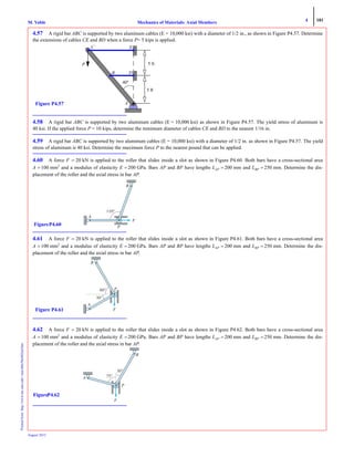 4 181
Mechanics of Materials: Axial MembersM. VablePrintedfrom:http://www.me.mtu.edu/~mavable/MoM2nd.htm
August 2012
4.57 A rigid bar ABC is supported by two aluminum cables (E = 10,000 ksi) with a diameter of 1/2 in., as shown in Figure P4.57. Determine
the extensions of cables CE and BD when a force P= 5 kips is applied.
4.58 A rigid bar ABC is supported by two aluminum cables (E = 10,000 ksi) as shown in Figure P4.57. The yield stress of aluminum is
40 ksi. If the applied force P = 10 kips, determine the minimum diameter of cables CE and BD to the nearest 1/16 in.
4.59 A rigid bar ABC is supported by two aluminum cables (E = 10,000 ksi) with a diameter of 1/2 in. as shown in Figure P4.57. The yield
stress of aluminum is 40 ksi. Determine the maximum force P to the nearest pound that can be applied.
4.60 A force F = 20 kN is applied to the roller that slides inside a slot as shown in Figure P4.60. Both bars have a cross-sectional area
A = 100 mm2
and a modulus of elasticity E = 200 GPa. Bars AP and BP have lengths LAP = 200 mm and LBP = 250 mm. Determine the dis-
placement of the roller and the axial stress in bar AP.
4.61 A force F = 20 kN is applied to the roller that slides inside a slot as shown in Figure P4.61. Both bars have a cross-sectional area
A = 100 mm2
and a modulus of elasticity E = 200 GPa. Bars AP and BP have lengths LAP = 200 mm and LBP = 250 mm. Determine the dis-
placement of the roller and the axial stress in bar AP.
4.62 A force F = 20 kN is applied to the roller that slides inside a slot as shown in Figure P4.62. Both bars have a cross-sectional area
A = 100 mm2
and a modulus of elasticity E = 200 GPa. Bars AP and BP have lengths LAP = 200 mm and LBP = 250 mm. Determine the dis-
placement of the roller and the axial stress in bar AP.
A
D
E
5 ft
5 ft
40o
B
C
P
Figure P4.57
F
110°
P
B
A
FigureP4.60
60°
30°
F
P
B
A
Figure P4.61
F
75°
30°
A
P
B
FigureP4.62
 