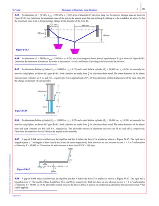 4 182
Mechanics of Materials: Axial MembersM. VablePrintedfrom:http://www.me.mtu.edu/~mavable/MoM2nd.htm
August 2012
4.63 An aluminum (E = 70 GPa, σyield = 280 MPa, ν = 0.28) wire of diameter 0.5 mm is to hang two flower pots of equal mass as shown in
Figure P4.63. (a) Determine the maximum mass of the pots to the nearest gram that can be hung if yielding is to be avoided in all wires. (b) For
the maximum mass what is the percentage change in the diameter of the wire BC.
4.64 An aluminum (E = 70 GPa, σyield = 280 MPa, ν = 0.28) wire is to hang two flower pots of equal mass of 5 kg as shown in Figure P4.63.
Determine the minimum diameter of the wires to the nearest 1/10 of a millimeter if yielding is to be avoided in all wires.
4.65 An aluminum hollow cylinder (Eal = 10,000 ksi, νal = 0.25) and a steel hollow cylinder (Est = 30,000 ksi, νst = 0.28) are securely fas-
tened to a rigid plate, as shown in Figure P4.65. Both cylinders are made from -in. thickness sheet metal. The outer diameters of the alumi-
num and steel cylinders are 4 in. and 3 in., respectively. For an applied load of P = 20 kips determine (a) the displacement of the rigid plate; (b)
the change in diameter of each cylinder.
4.66 An aluminum hollow cylinder (Eal = 10,000 ksi, νal = 0.25) and a steel hollow cylinder (Est = 30,000 ksi, νst = 0.28) are securely fas-
tened to a rigid plate, as shown in Figure P4.65. Both cylinders are made from -in. thickness sheet metal. The outer diameters of the alumi-
num and steel cylinders are 4 in. and 3 in., respectively. The allowable stresses in aluminum and steel are 10 ksi and 25 ksi, respectively.
Determine the maximum force P that can be applied to the assembly.
4.67 A gap of 0.004 inch exists between the rigid bar and bar A before the force F is applied as shown in Figure P4.67. The rigid bar is
hinged at point C. The lengths of bars A and B are 30 and 50 inches respectively. Both bars have an area of cross-section A = 1 in.2
and modulus
of elasticity E = 30,000 ksi. Determine the axial stresses in bars A and B if P = 100 kips.
4.68 A gap of 0.004 inch exists between the rigid bar and bar A before the force F is applied as shown in Figure P4.67. The rigid bar is
hinged at point C. The lengths of bars A and B are 30 in. and 50 in. respectively. Both bars have an area of cross-section A = 1 in.2
and modulus
of elasticity E = 30,000 ksi. If the allowable normal stress in the bars is 20 ksi in tension or compression, determine the maximum force P that
can be applied.
225 mm 600 mm
A
200 mm
340 mm
Figure P4.63
Flower
Pot
Flower
Pot
1
8
---
Aluminum
Steel
PP
40 in
30 in
FigureP4.65
1
8
---
B
A
C
P 24 in
36 in 60 in
75°
Figure P4.67
 
